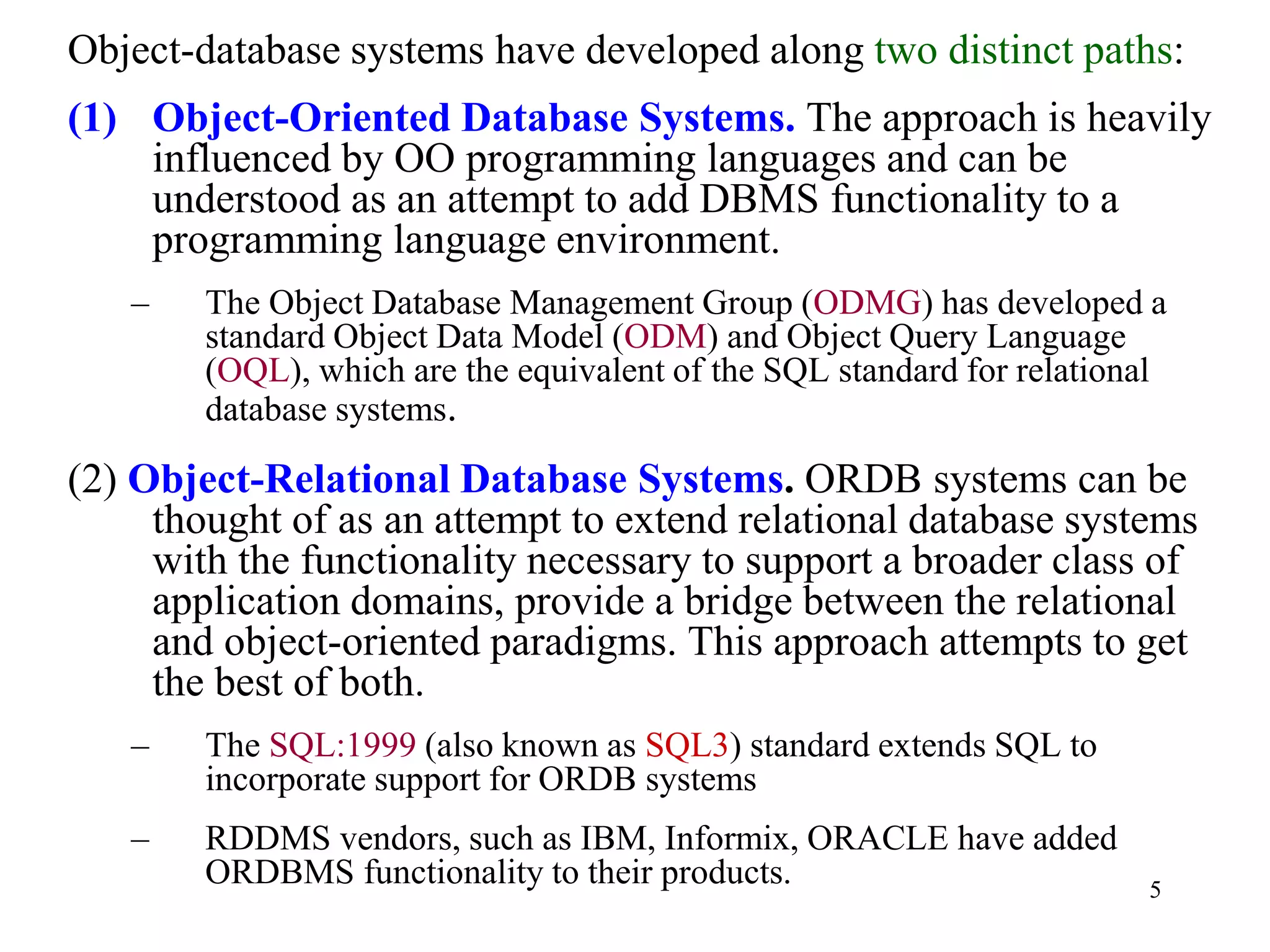 5
Object-database systems have developed along two distinct paths:
(1) Object-Oriented Database Systems. The approach is heavily
influenced by OO programming languages and can be
understood as an attempt to add DBMS functionality to a
programming language environment.
– The Object Database Management Group (ODMG) has developed a
standard Object Data Model (ODM) and Object Query Language
(OQL), which are the equivalent of the SQL standard for relational
database systems.
(2) Object-Relational Database Systems. ORDB systems can be
thought of as an attempt to extend relational database systems
with the functionality necessary to support a broader class of
application domains, provide a bridge between the relational
and object-oriented paradigms. This approach attempts to get
the best of both.
– The SQL:1999 (also known as SQL3) standard extends SQL to
incorporate support for ORDB systems
– RDDMS vendors, such as IBM, Informix, ORACLE have added
ORDBMS functionality to their products.
 