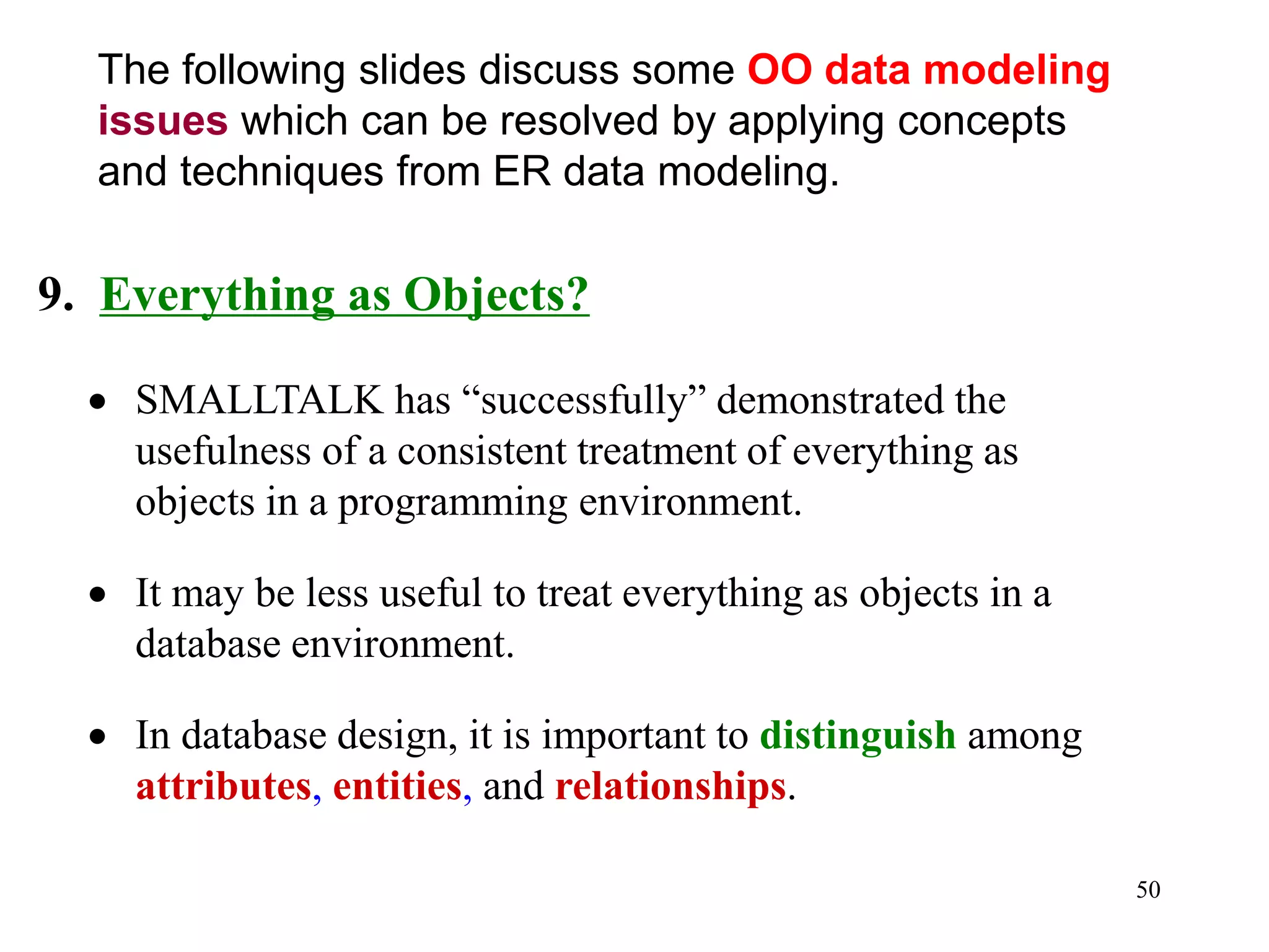 50
9. Everything as Objects?
• SMALLTALK has “successfully” demonstrated the
usefulness of a consistent treatment of everything as
objects in a programming environment.
• It may be less useful to treat everything as objects in a
database environment.
• In database design, it is important to distinguish among
attributes, entities, and relationships.
The following slides discuss some OO data modeling
issues which can be resolved by applying concepts
and techniques from ER data modeling.
 