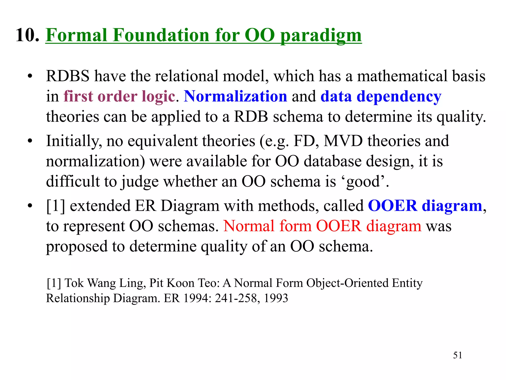 51
10. Formal Foundation for OO paradigm
• RDBS have the relational model, which has a mathematical basis
in first order logic. Normalization and data dependency
theories can be applied to a RDB schema to determine its quality.
• Initially, no equivalent theories (e.g. FD, MVD theories and
normalization) were available for OO database design, it is
difficult to judge whether an OO schema is ‘good’.
• [1] extended ER Diagram with methods, called OOER diagram,
to represent OO schemas. Normal form OOER diagram was
proposed to determine quality of an OO schema.
[1] Tok Wang Ling, Pit Koon Teo: A Normal Form Object-Oriented Entity
Relationship Diagram. ER 1994: 241-258, 1993
 