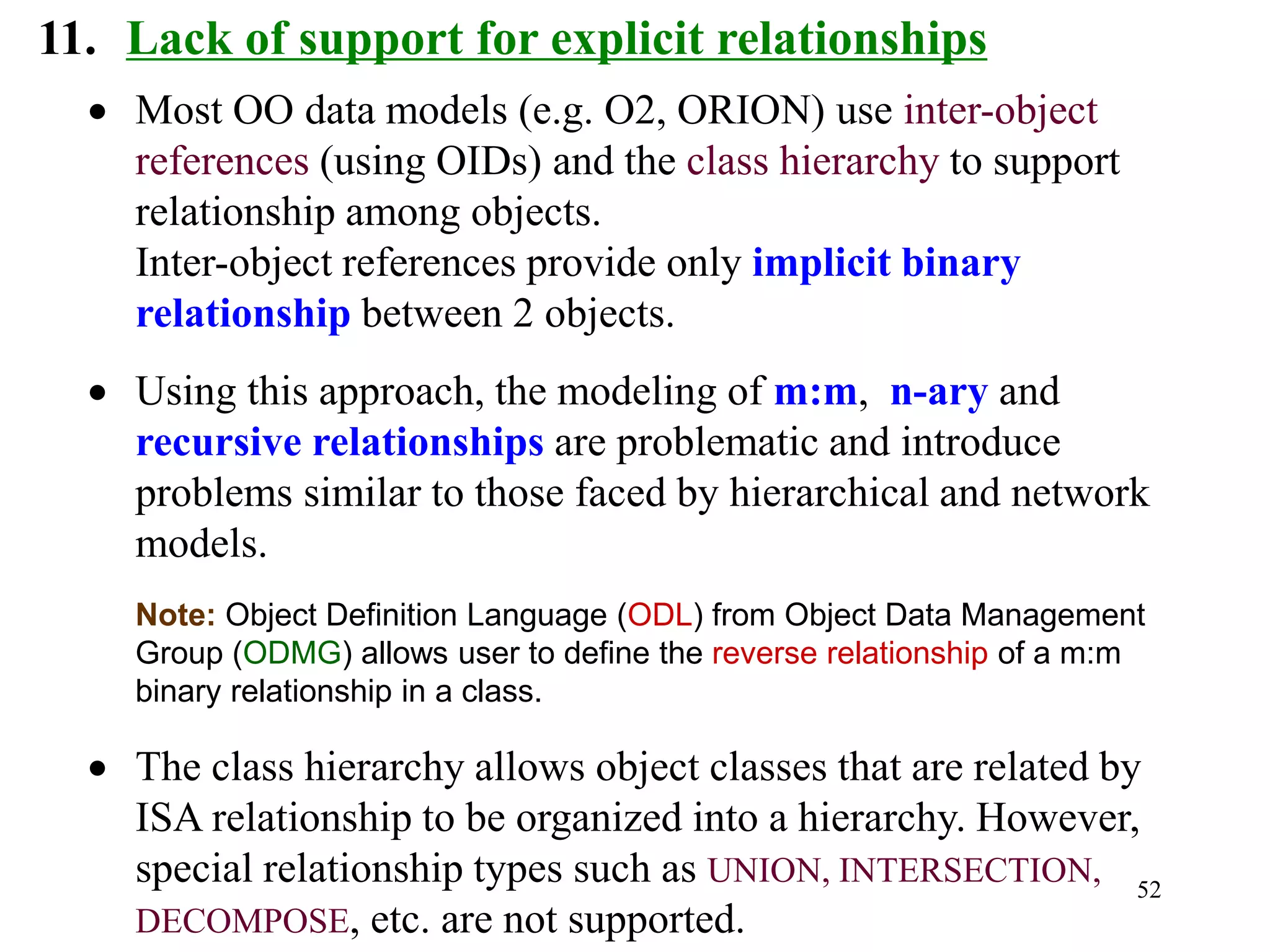 52
11. Lack of support for explicit relationships
• Most OO data models (e.g. O2, ORION) use inter-object
references (using OIDs) and the class hierarchy to support
relationship among objects.
Inter-object references provide only implicit binary
relationship between 2 objects.
• Using this approach, the modeling of m:m, n-ary and
recursive relationships are problematic and introduce
problems similar to those faced by hierarchical and network
models.
Note: Object Definition Language (ODL) from Object Data Management
Group (ODMG) allows user to define the reverse relationship of a m:m
binary relationship in a class.
• The class hierarchy allows object classes that are related by
ISA relationship to be organized into a hierarchy. However,
special relationship types such as UNION, INTERSECTION,
DECOMPOSE, etc. are not supported.
 