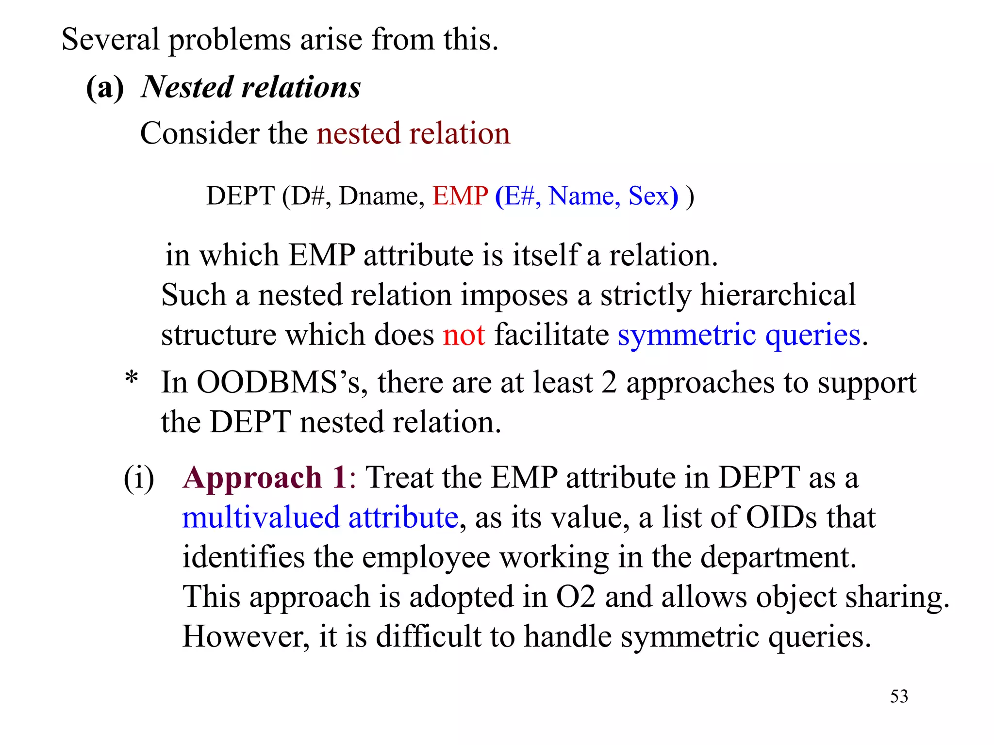 53
Several problems arise from this.
(a) Nested relations
Consider the nested relation
DEPT (D#, Dname, EMP (E#, Name, Sex) )
in which EMP attribute is itself a relation.
Such a nested relation imposes a strictly hierarchical
structure which does not facilitate symmetric queries.
* In OODBMS’s, there are at least 2 approaches to support
the DEPT nested relation.
(i) Approach 1: Treat the EMP attribute in DEPT as a
multivalued attribute, as its value, a list of OIDs that
identifies the employee working in the department.
This approach is adopted in O2 and allows object sharing.
However, it is difficult to handle symmetric queries.
 