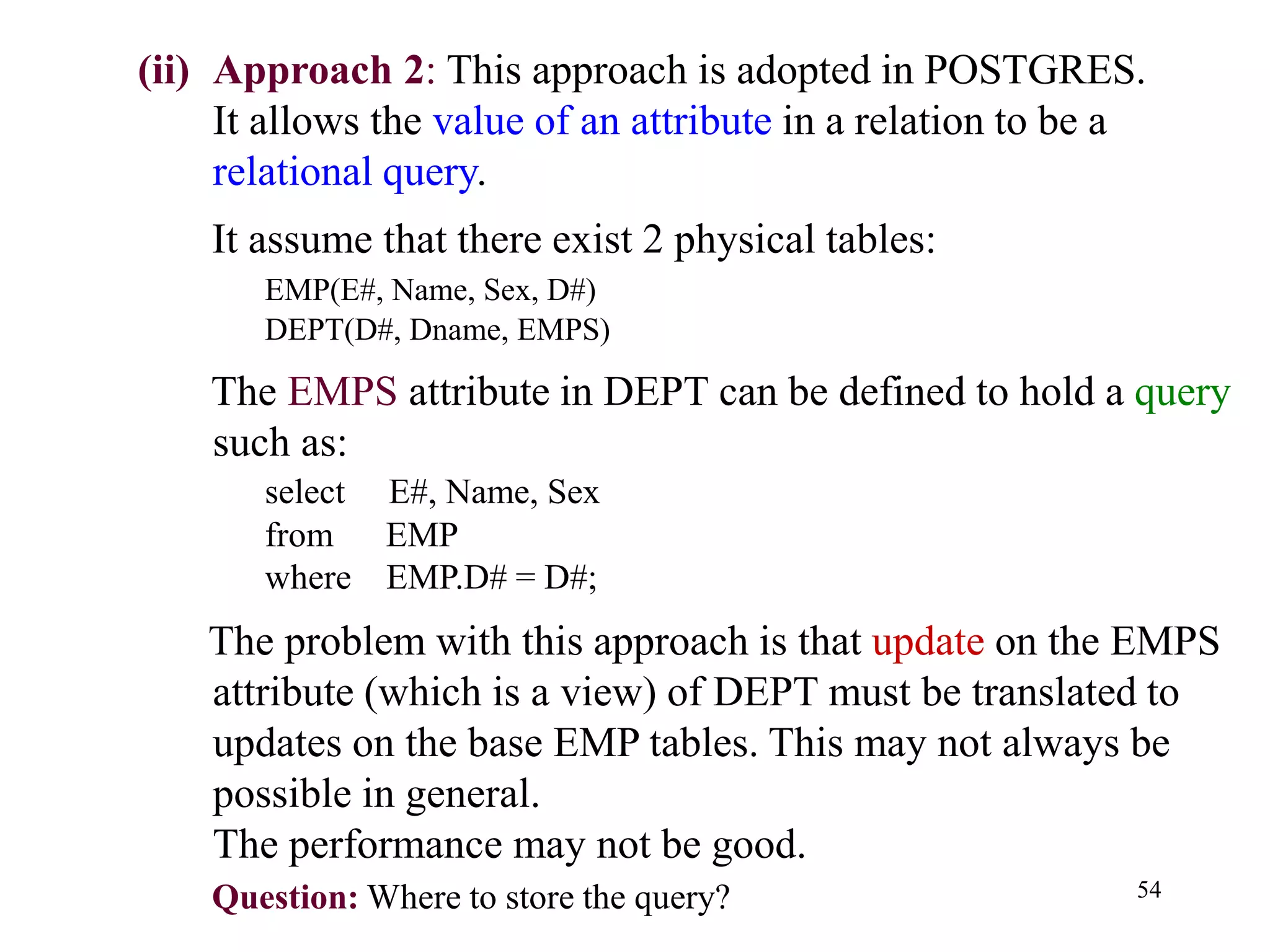 54
(ii) Approach 2: This approach is adopted in POSTGRES.
It allows the value of an attribute in a relation to be a
relational query.
It assume that there exist 2 physical tables:
EMP(E#, Name, Sex, D#)
DEPT(D#, Dname, EMPS)
The EMPS attribute in DEPT can be defined to hold a query
such as:
select E#, Name, Sex
from EMP
where EMP.D# = D#;
The problem with this approach is that update on the EMPS
attribute (which is a view) of DEPT must be translated to
updates on the base EMP tables. This may not always be
possible in general.
The performance may not be good.
Question: Where to store the query?
 