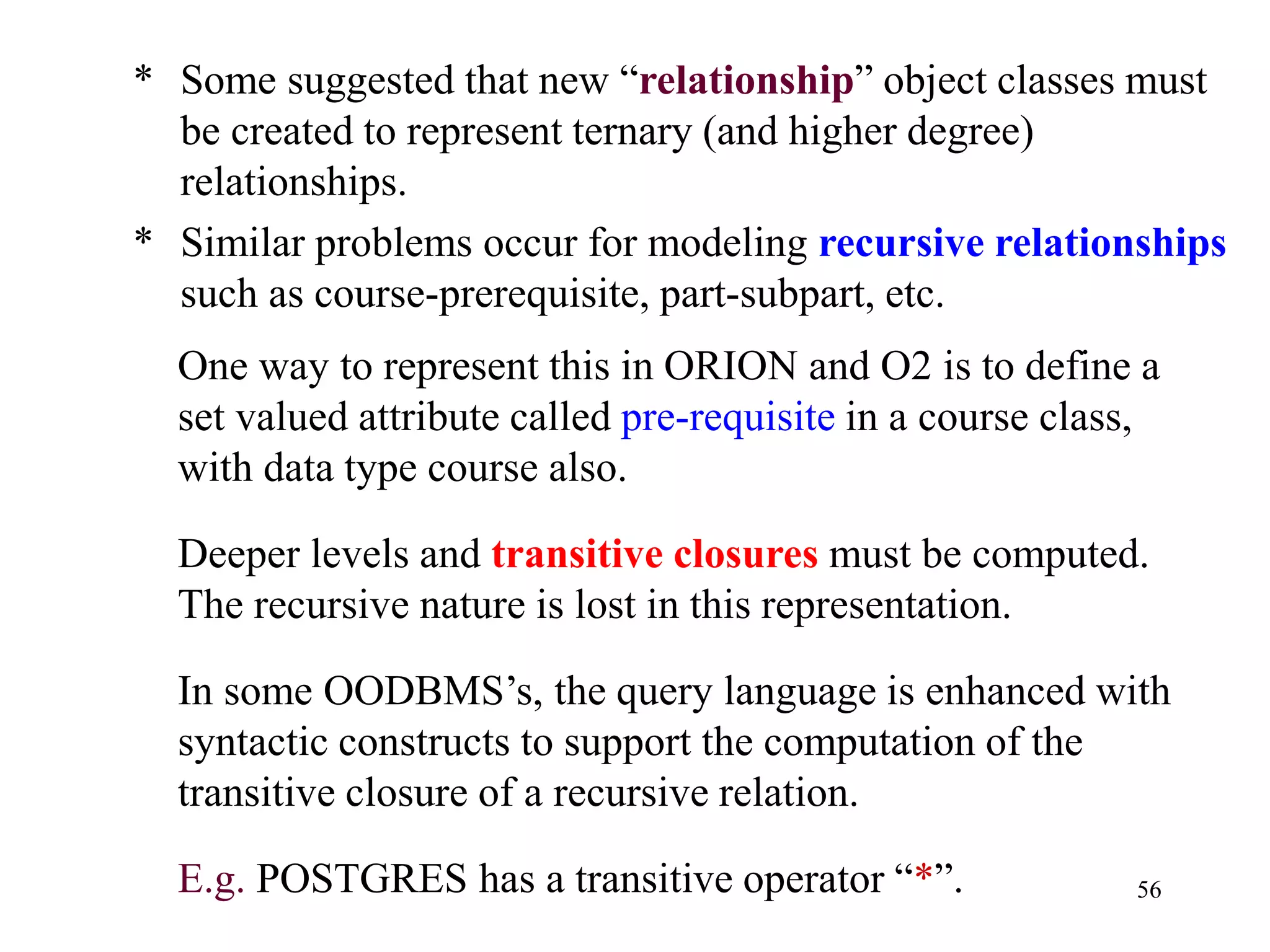56
* Some suggested that new “relationship” object classes must
be created to represent ternary (and higher degree)
relationships.
* Similar problems occur for modeling recursive relationships
such as course-prerequisite, part-subpart, etc.
One way to represent this in ORION and O2 is to define a
set valued attribute called pre-requisite in a course class,
with data type course also.
Deeper levels and transitive closures must be computed.
The recursive nature is lost in this representation.
In some OODBMS’s, the query language is enhanced with
syntactic constructs to support the computation of the
transitive closure of a recursive relation.
E.g. POSTGRES has a transitive operator “*”.
 