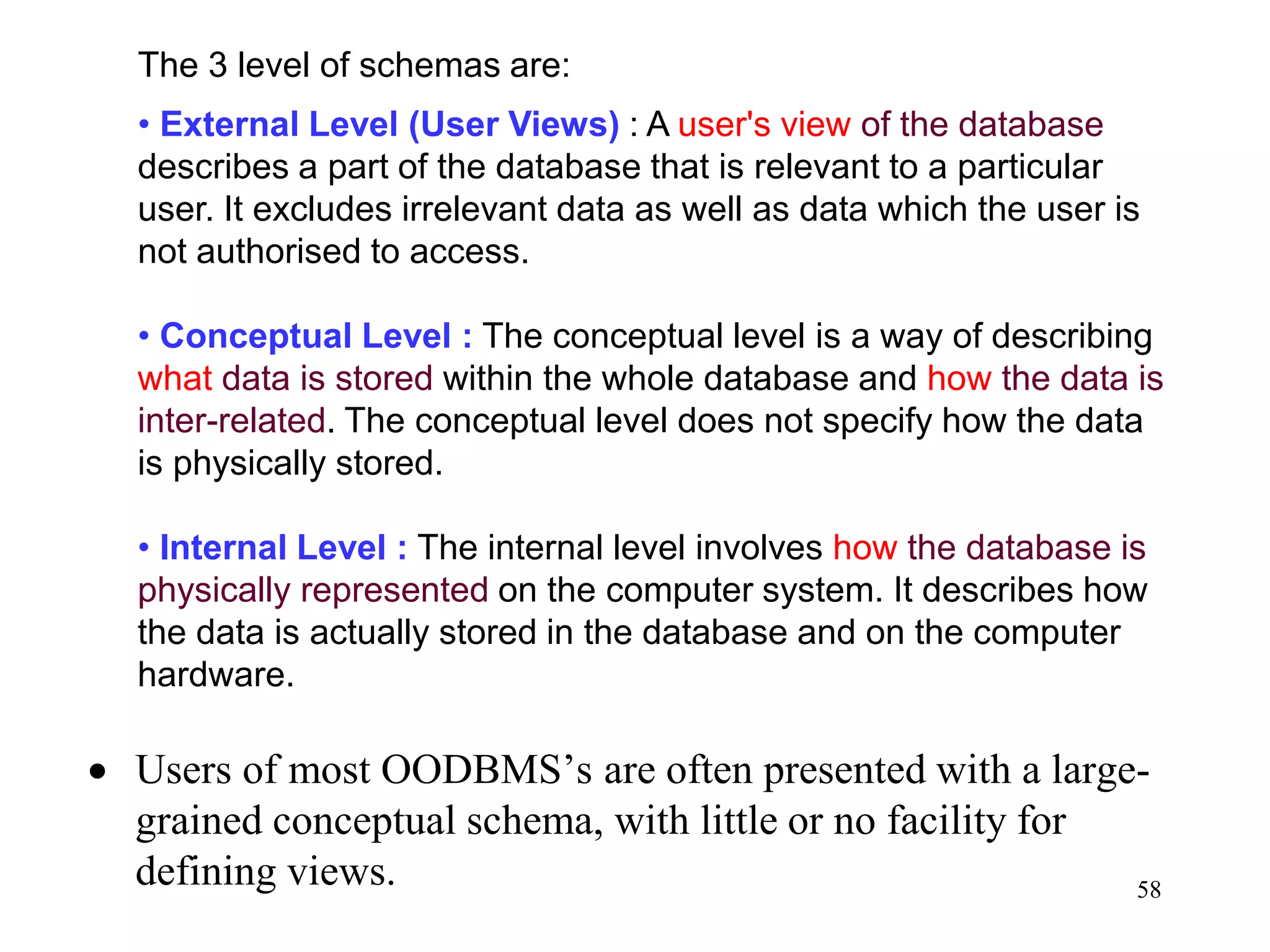 58
• Users of most OODBMS’s are often presented with a large-
grained conceptual schema, with little or no facility for
defining views.
The 3 level of schemas are:
• External Level (User Views) : A user's view of the database
describes a part of the database that is relevant to a particular
user. It excludes irrelevant data as well as data which the user is
not authorised to access.
• Conceptual Level : The conceptual level is a way of describing
what data is stored within the whole database and how the data is
inter-related. The conceptual level does not specify how the data
is physically stored.
• Internal Level : The internal level involves how the database is
physically represented on the computer system. It describes how
the data is actually stored in the database and on the computer
hardware.
 