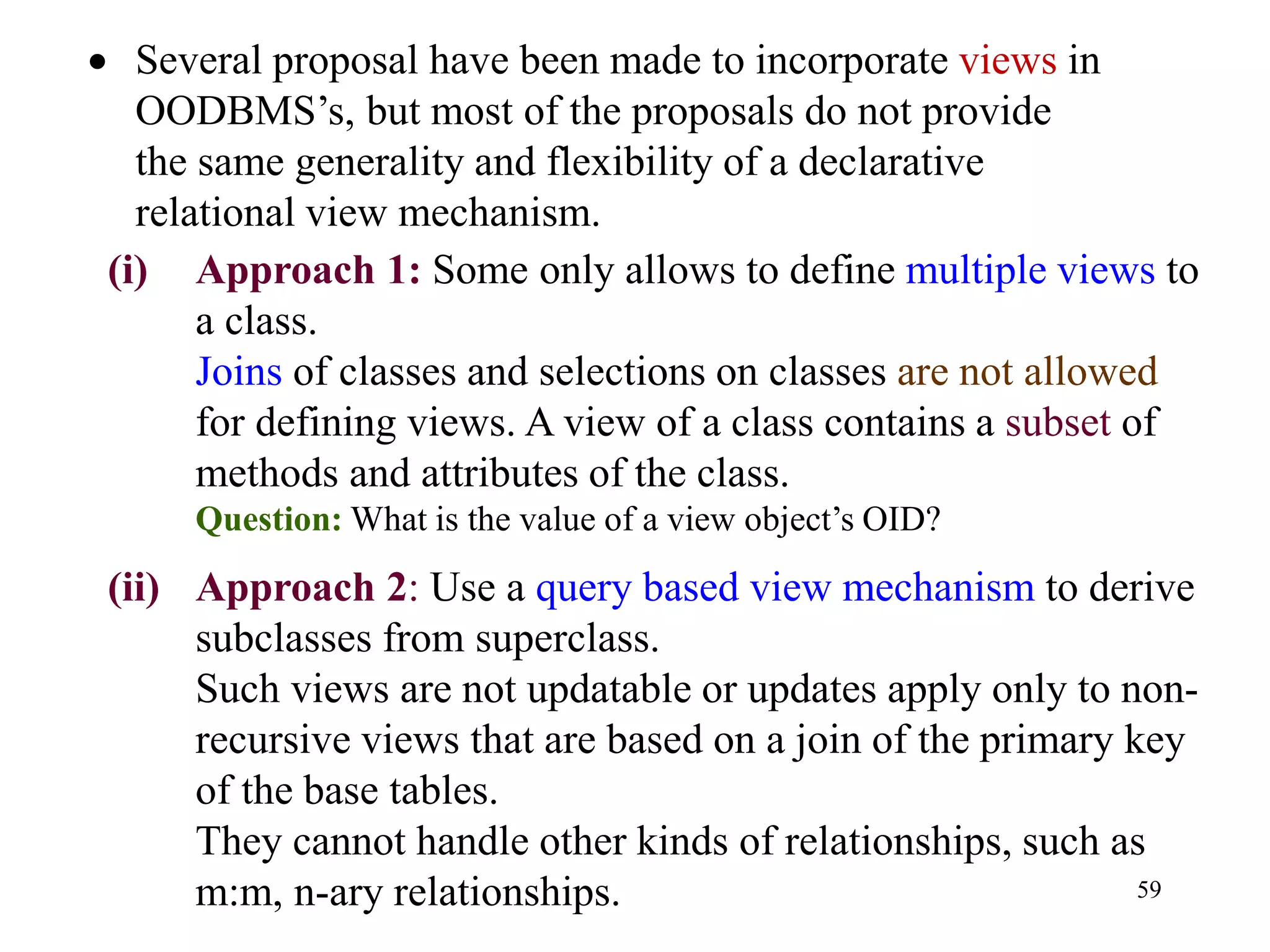 59
(i) Approach 1: Some only allows to define multiple views to
a class.
Joins of classes and selections on classes are not allowed
for defining views. A view of a class contains a subset of
methods and attributes of the class.
Question: What is the value of a view object’s OID?
(ii) Approach 2: Use a query based view mechanism to derive
subclasses from superclass.
Such views are not updatable or updates apply only to non-
recursive views that are based on a join of the primary key
of the base tables.
They cannot handle other kinds of relationships, such as
m:m, n-ary relationships.
• Several proposal have been made to incorporate views in
OODBMS’s, but most of the proposals do not provide
the same generality and flexibility of a declarative
relational view mechanism.
 