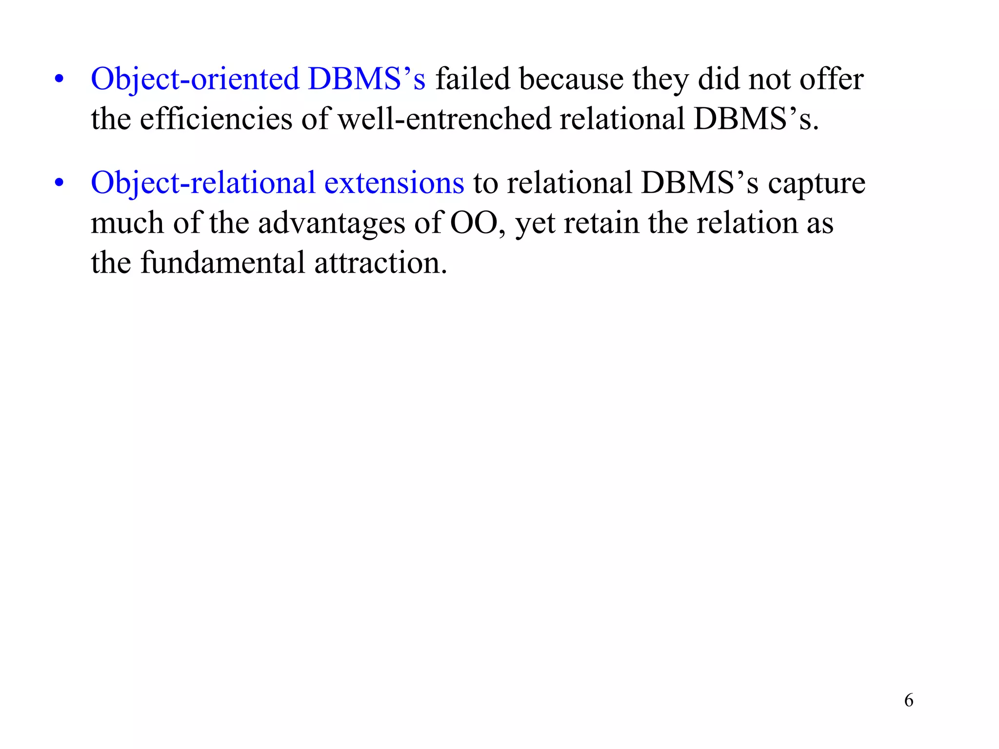 6
• Object-oriented DBMS’s failed because they did not offer
the efficiencies of well-entrenched relational DBMS’s.
• Object-relational extensions to relational DBMS’s capture
much of the advantages of OO, yet retain the relation as
the fundamental attraction.
 