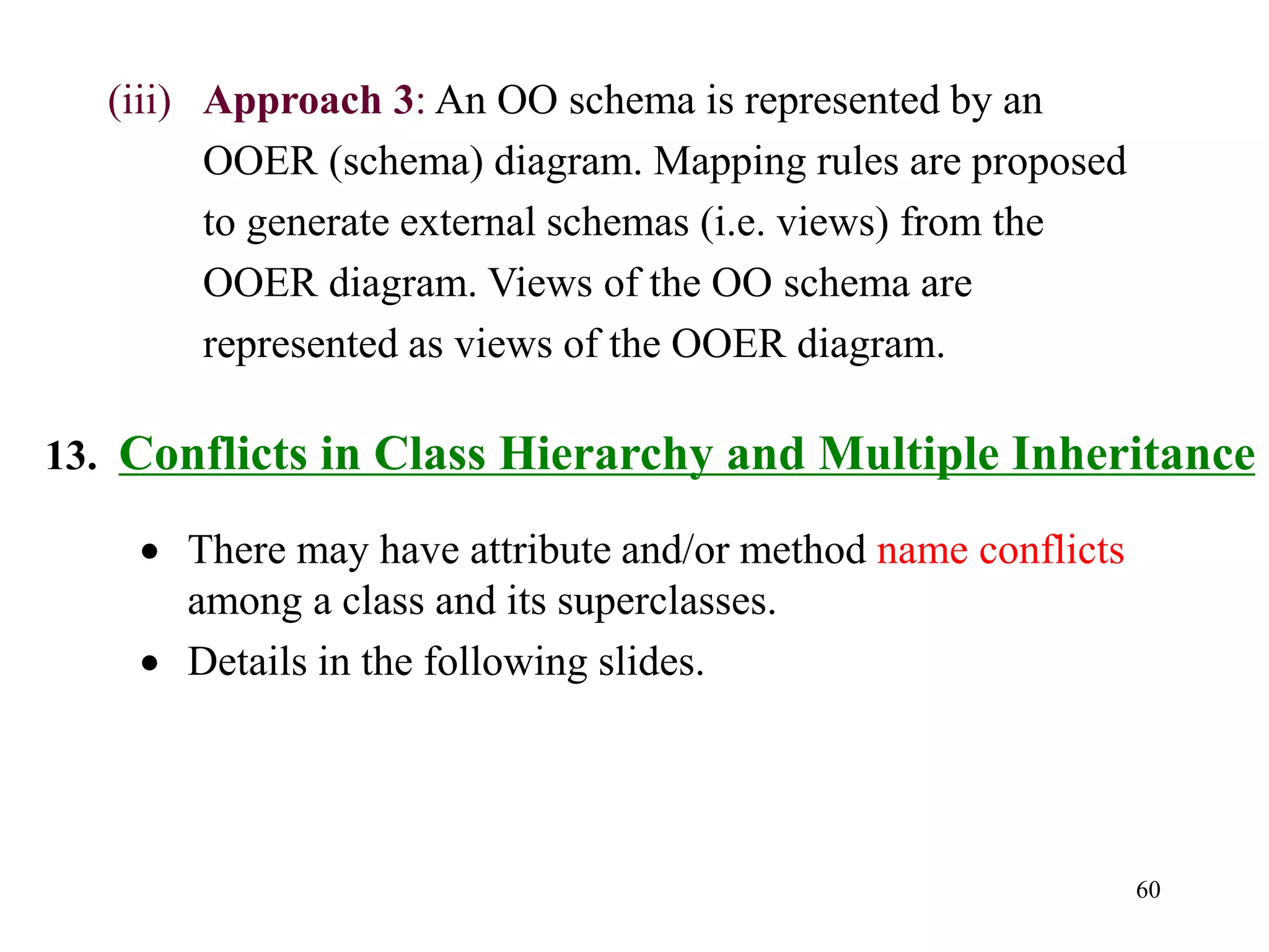 60
13. Conflicts in Class Hierarchy and Multiple Inheritance
• There may have attribute and/or method name conflicts
among a class and its superclasses.
• Details in the following slides.
(iii) Approach 3: An OO schema is represented by an
OOER (schema) diagram. Mapping rules are proposed
to generate external schemas (i.e. views) from the
OOER diagram. Views of the OO schema are
represented as views of the OOER diagram.
 