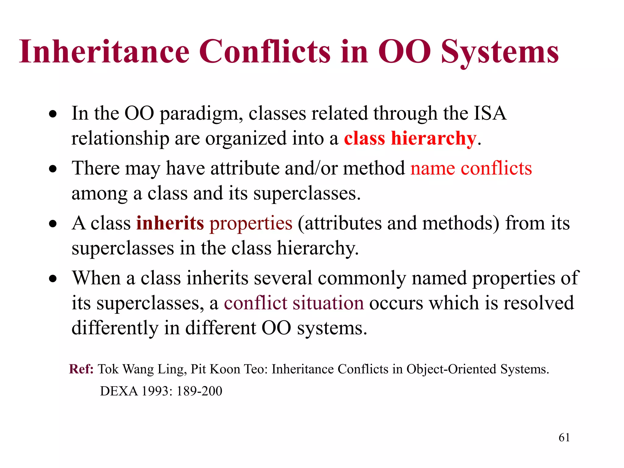 61
Inheritance Conflicts in OO Systems
• In the OO paradigm, classes related through the ISA
relationship are organized into a class hierarchy.
• There may have attribute and/or method name conflicts
among a class and its superclasses.
• A class inherits properties (attributes and methods) from its
superclasses in the class hierarchy.
• When a class inherits several commonly named properties of
its superclasses, a conflict situation occurs which is resolved
differently in different OO systems.
Ref: Tok Wang Ling, Pit Koon Teo: Inheritance Conflicts in Object-Oriented Systems.
DEXA 1993: 189-200
 