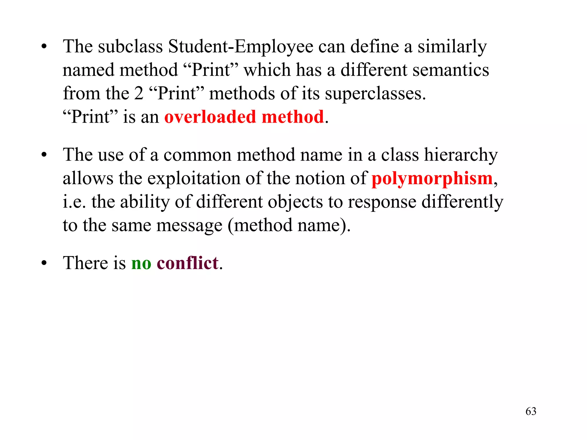 63
• The subclass Student-Employee can define a similarly
named method “Print” which has a different semantics
from the 2 “Print” methods of its superclasses.
“Print” is an overloaded method.
• The use of a common method name in a class hierarchy
allows the exploitation of the notion of polymorphism,
i.e. the ability of different objects to response differently
to the same message (method name).
• There is no conflict.
 