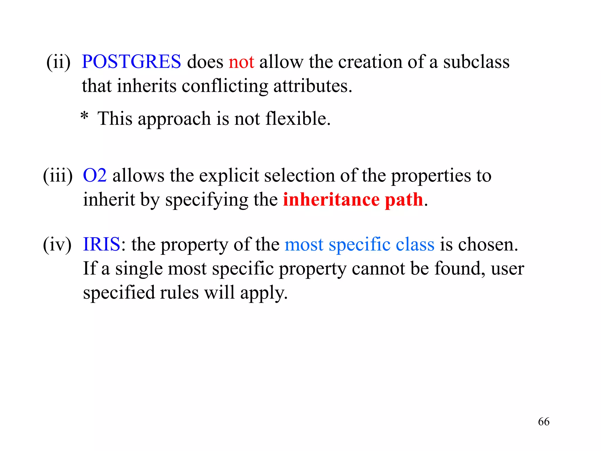 66
(ii) POSTGRES does not allow the creation of a subclass
that inherits conflicting attributes.
* This approach is not flexible.
(iii) O2 allows the explicit selection of the properties to
inherit by specifying the inheritance path.
(iv) IRIS: the property of the most specific class is chosen.
If a single most specific property cannot be found, user
specified rules will apply.
 