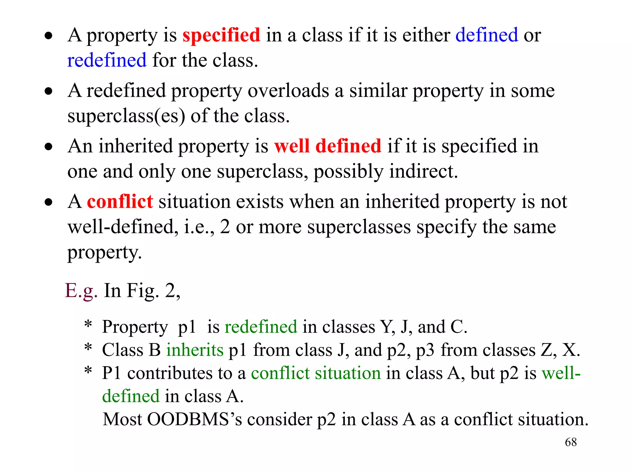 68
• A property is specified in a class if it is either defined or
redefined for the class.
• A redefined property overloads a similar property in some
superclass(es) of the class.
• An inherited property is well defined if it is specified in
one and only one superclass, possibly indirect.
• A conflict situation exists when an inherited property is not
well-defined, i.e., 2 or more superclasses specify the same
property.
E.g. In Fig. 2,
* Property p1 is redefined in classes Y, J, and C.
* Class B inherits p1 from class J, and p2, p3 from classes Z, X.
* P1 contributes to a conflict situation in class A, but p2 is well-
defined in class A.
Most OODBMS’s consider p2 in class A as a conflict situation.
 