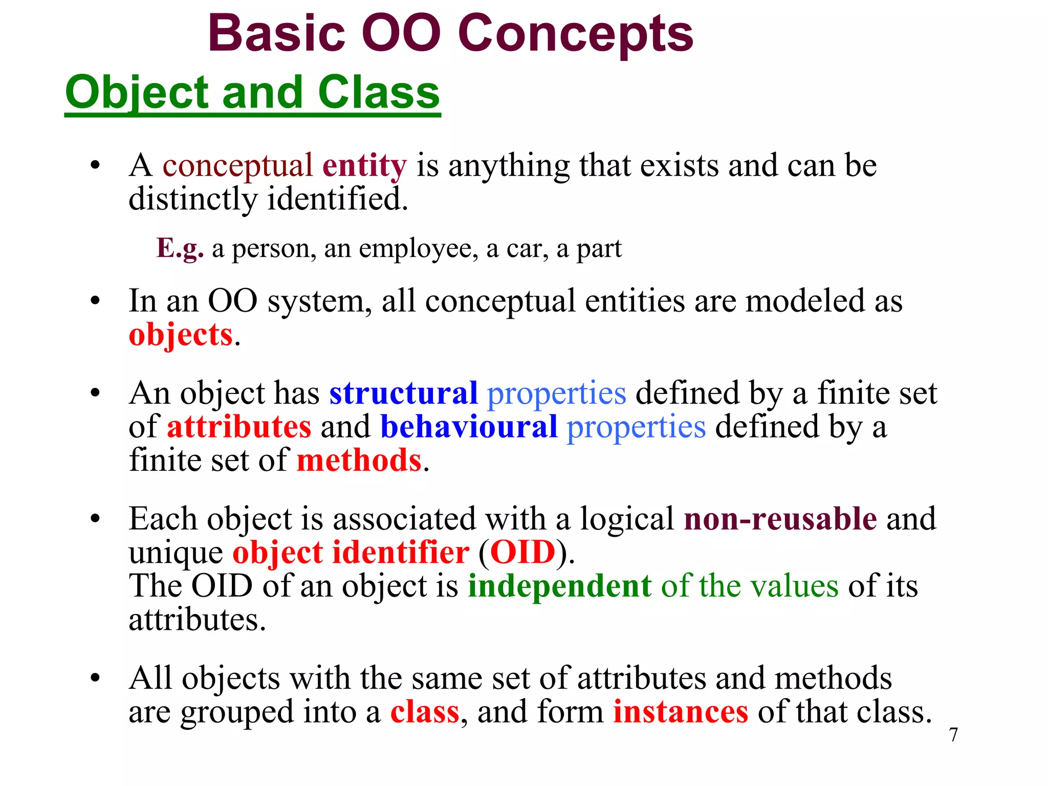 7
• A conceptual entity is anything that exists and can be
distinctly identified.
E.g. a person, an employee, a car, a part
• In an OO system, all conceptual entities are modeled as
objects.
• An object has structural properties defined by a finite set
of attributes and behavioural properties defined by a
finite set of methods.
• Each object is associated with a logical non-reusable and
unique object identifier (OID).
The OID of an object is independent of the values of its
attributes.
• All objects with the same set of attributes and methods
are grouped into a class, and form instances of that class.
Basic OO Concepts
Object and Class
 