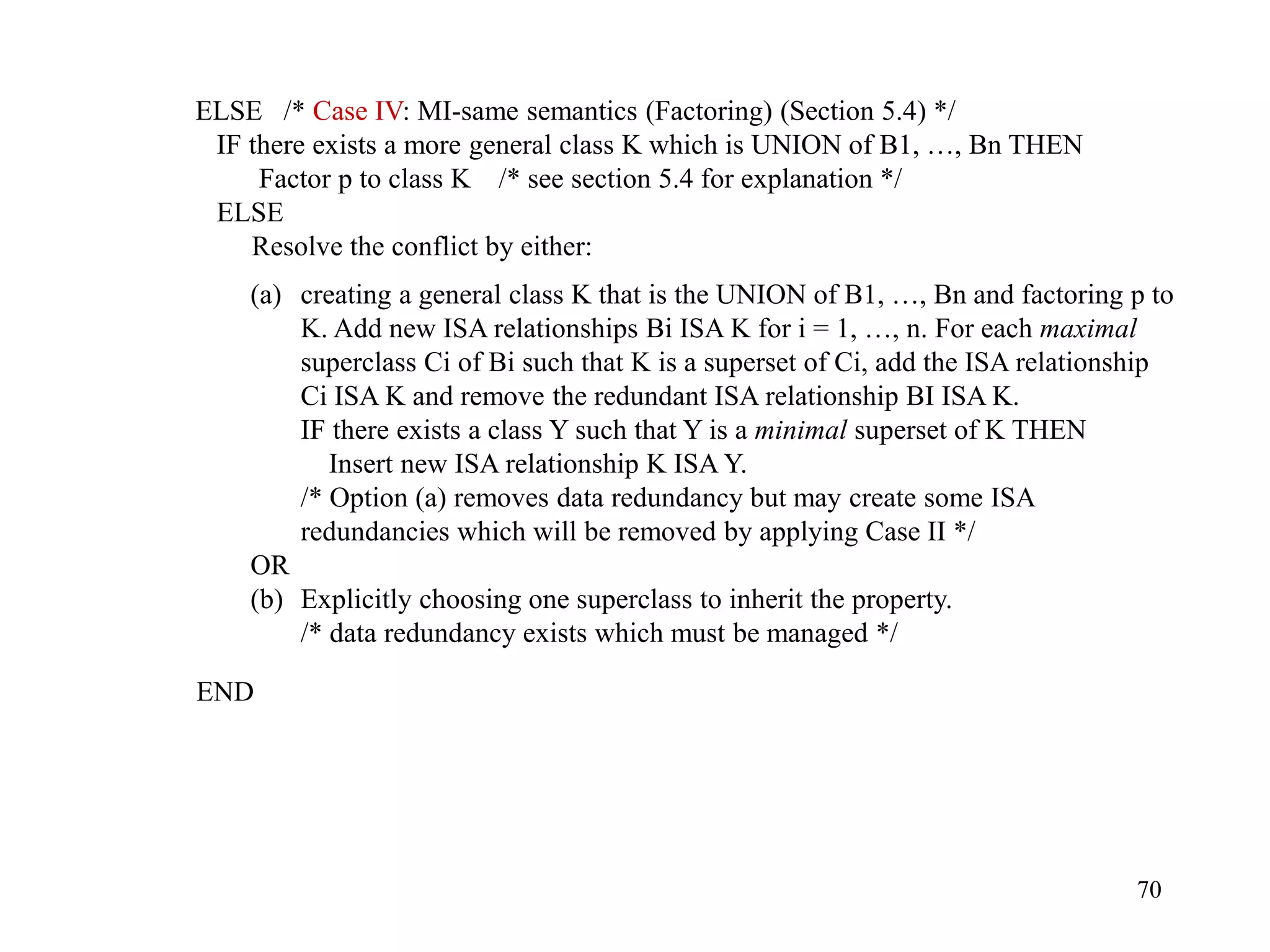 70
ELSE /* Case IV: MI-same semantics (Factoring) (Section 5.4) */
IF there exists a more general class K which is UNION of B1, …, Bn THEN
Factor p to class K /* see section 5.4 for explanation */
ELSE
Resolve the conflict by either:
(a) creating a general class K that is the UNION of B1, …, Bn and factoring p to
K. Add new ISA relationships Bi ISA K for i = 1, …, n. For each maximal
superclass Ci of Bi such that K is a superset of Ci, add the ISA relationship
Ci ISA K and remove the redundant ISA relationship BI ISA K.
IF there exists a class Y such that Y is a minimal superset of K THEN
Insert new ISA relationship K ISA Y.
/* Option (a) removes data redundancy but may create some ISA
redundancies which will be removed by applying Case II */
OR
(b) Explicitly choosing one superclass to inherit the property.
/* data redundancy exists which must be managed */
END
 