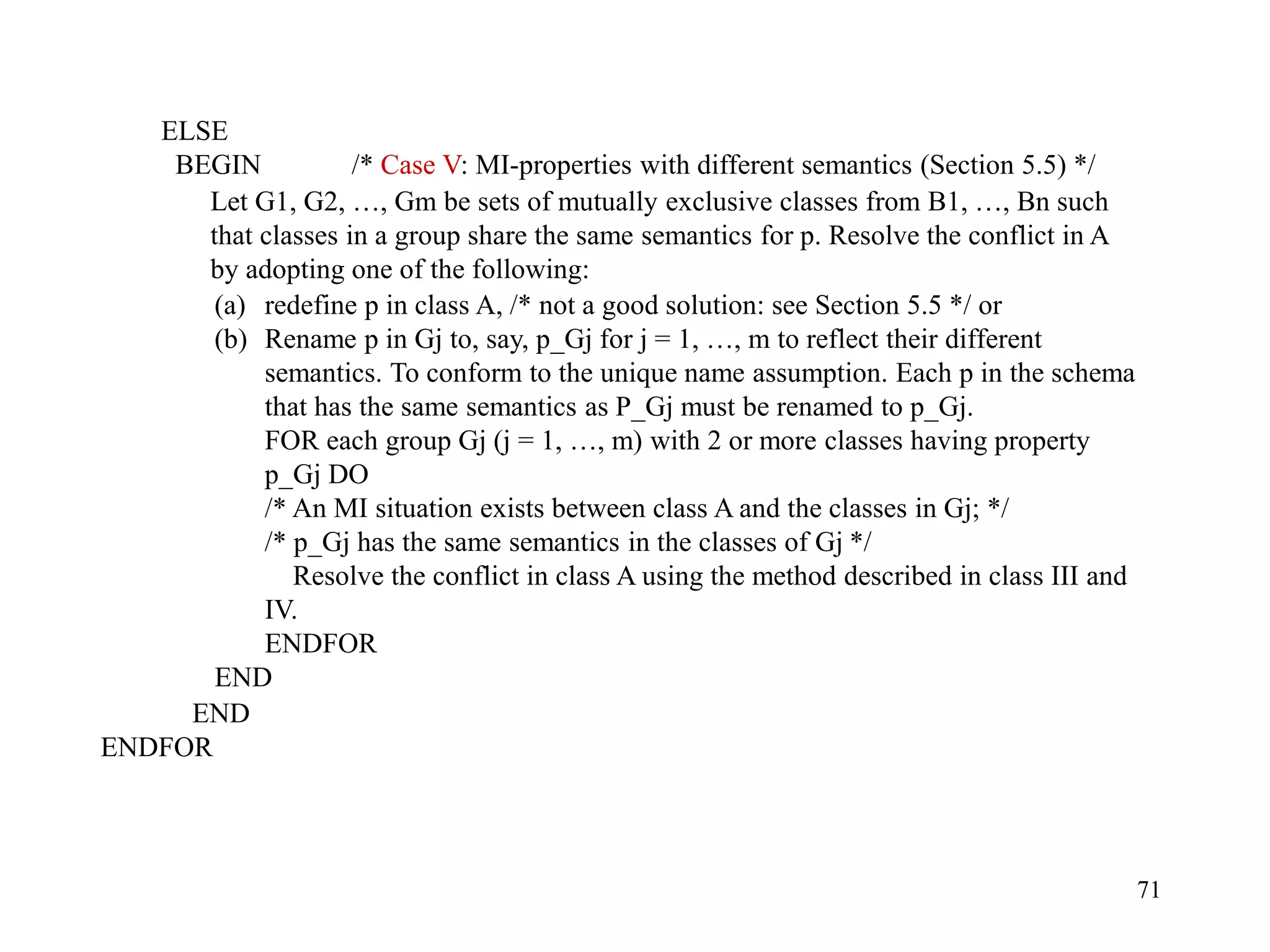 71
ELSE
BEGIN /* Case V: MI-properties with different semantics (Section 5.5) */
(a) redefine p in class A, /* not a good solution: see Section 5.5 */ or
(b) Rename p in Gj to, say, p_Gj for j = 1, …, m to reflect their different
semantics. To conform to the unique name assumption. Each p in the schema
that has the same semantics as P_Gj must be renamed to p_Gj.
FOR each group Gj (j = 1, …, m) with 2 or more classes having property
p_Gj DO
/* An MI situation exists between class A and the classes in Gj; */
/* p_Gj has the same semantics in the classes of Gj */
Resolve the conflict in class A using the method described in class III and
IV.
ENDFOR
END
END
ENDFOR
Let G1, G2, …, Gm be sets of mutually exclusive classes from B1, …, Bn such
that classes in a group share the same semantics for p. Resolve the conflict in A
by adopting one of the following:
 