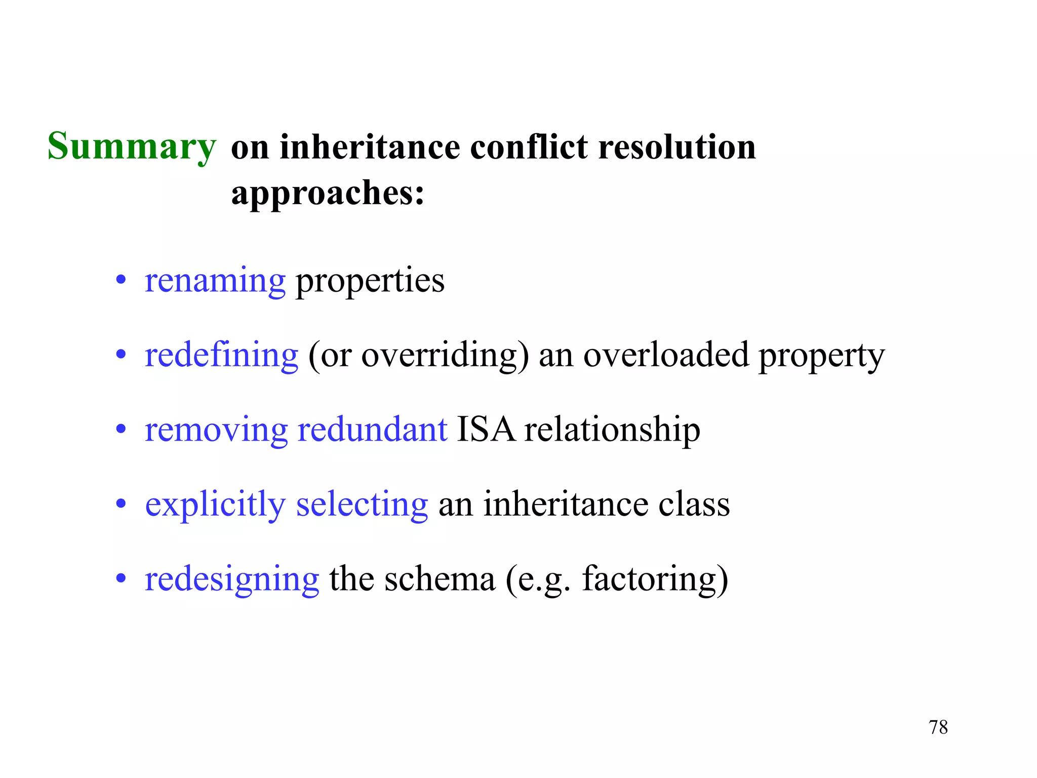 78
Summary on inheritance conflict resolution
approaches:
• renaming properties
• redefining (or overriding) an overloaded property
• removing redundant ISA relationship
• explicitly selecting an inheritance class
• redesigning the schema (e.g. factoring)
 