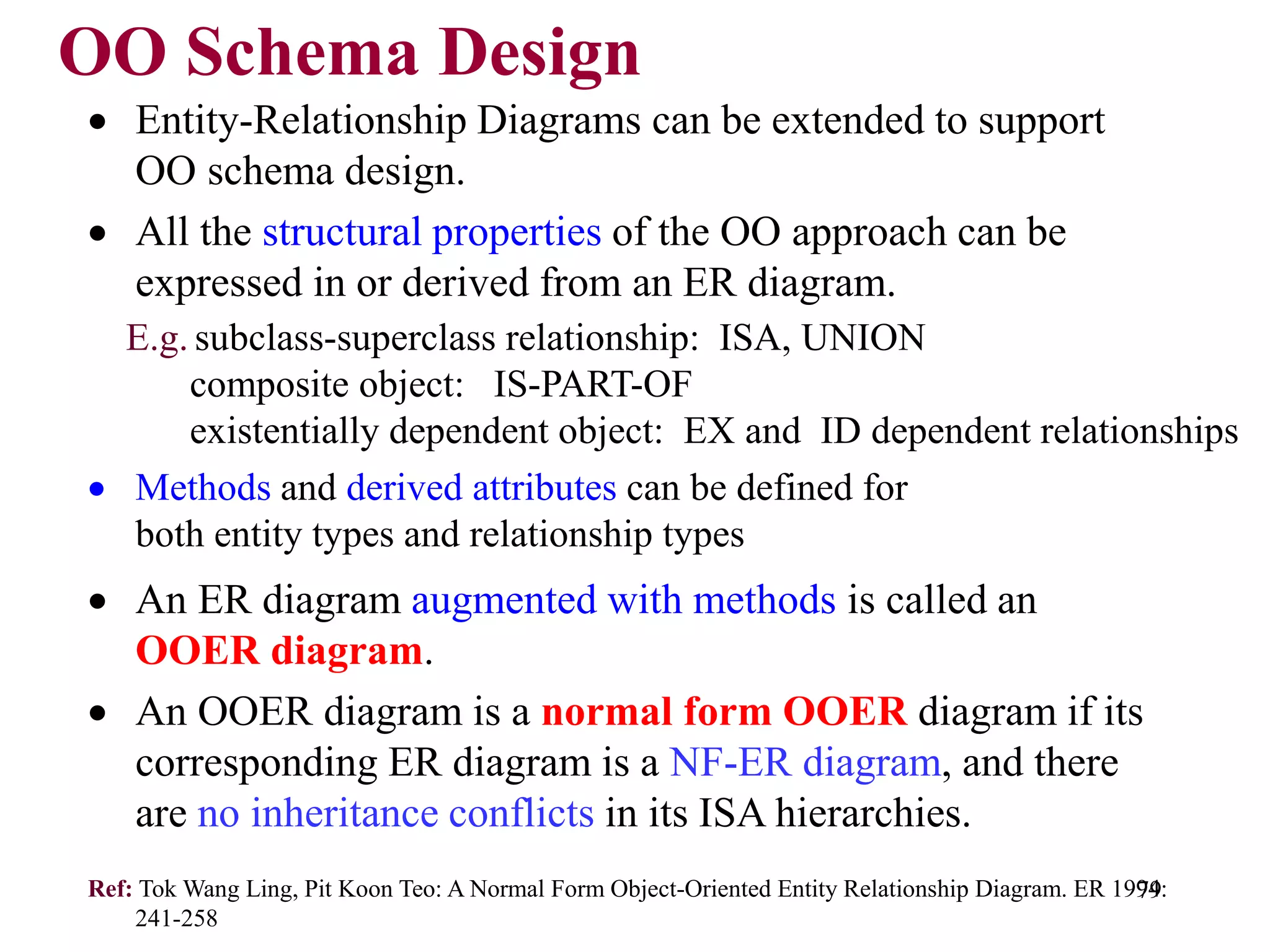 79
OO Schema Design
• Entity-Relationship Diagrams can be extended to support
OO schema design.
• All the structural properties of the OO approach can be
expressed in or derived from an ER diagram.
E.g. subclass-superclass relationship: ISA, UNION
composite object: IS-PART-OF
existentially dependent object: EX and ID dependent relationships
• Methods and derived attributes can be defined for
both entity types and relationship types
• An ER diagram augmented with methods is called an
OOER diagram.
• An OOER diagram is a normal form OOER diagram if its
corresponding ER diagram is a NF-ER diagram, and there
are no inheritance conflicts in its ISA hierarchies.
Ref: Tok Wang Ling, Pit Koon Teo: A Normal Form Object-Oriented Entity Relationship Diagram. ER 1994:
241-258
 
