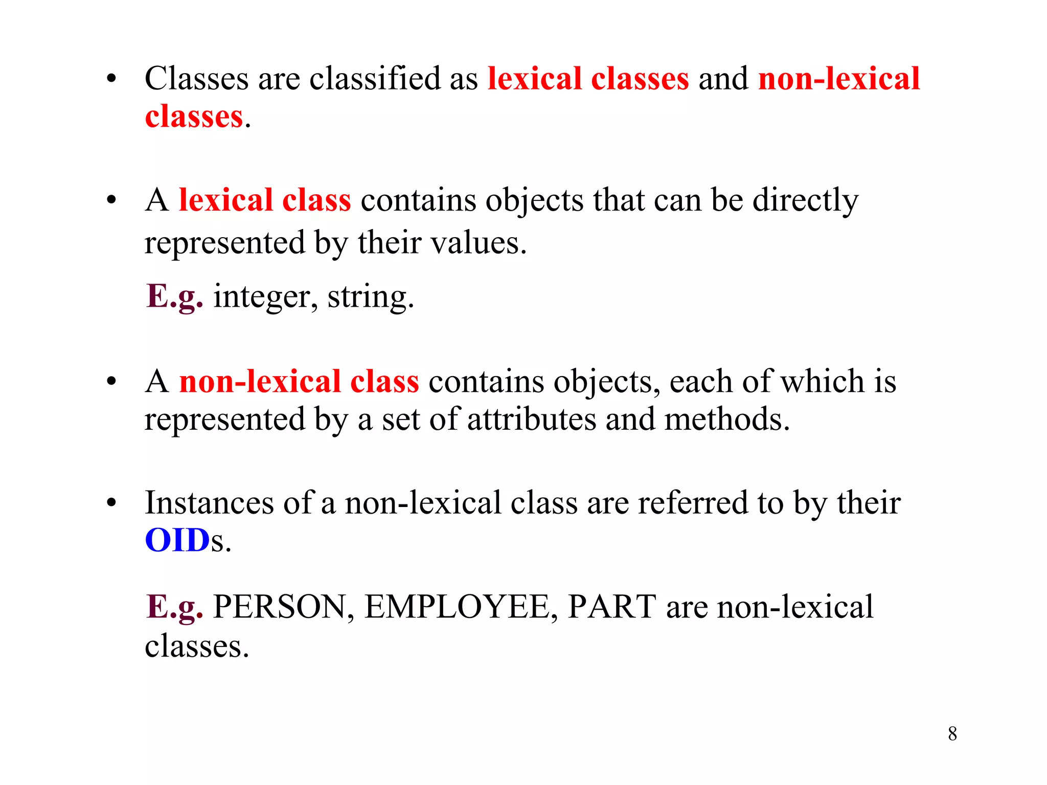 8
• Classes are classified as lexical classes and non-lexical
classes.
• A lexical class contains objects that can be directly
represented by their values.
E.g. integer, string.
• A non-lexical class contains objects, each of which is
represented by a set of attributes and methods.
• Instances of a non-lexical class are referred to by their
OIDs.
E.g. PERSON, EMPLOYEE, PART are non-lexical
classes.
 