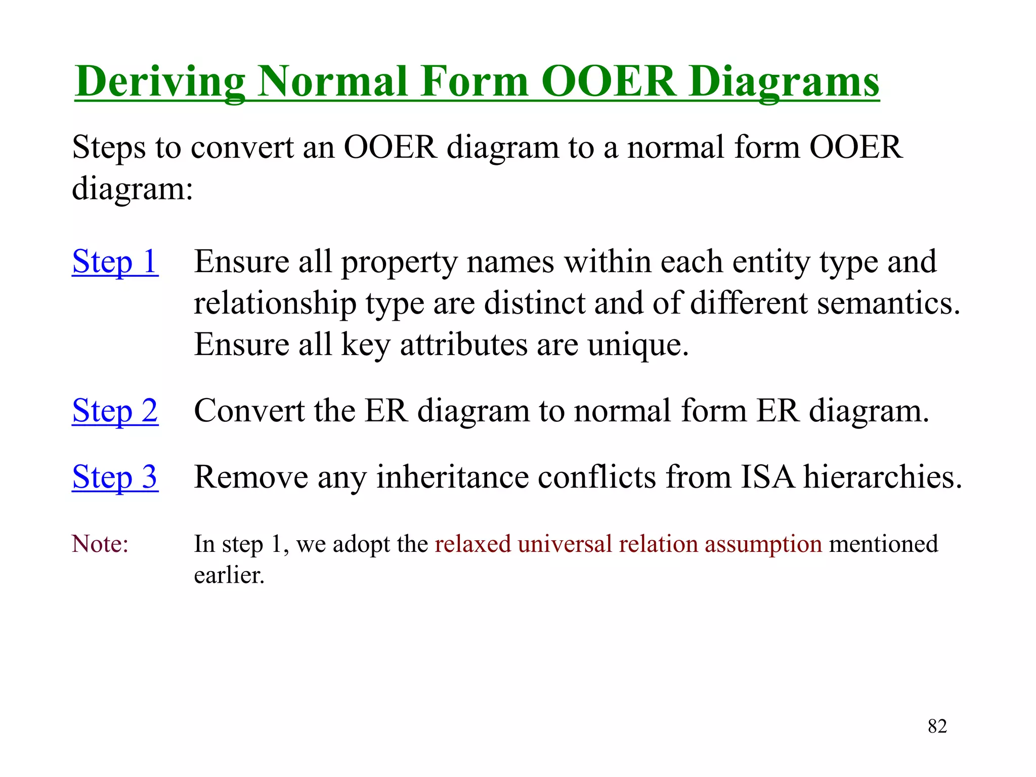 82
Deriving Normal Form OOER Diagrams
Step 1 Ensure all property names within each entity type and
relationship type are distinct and of different semantics.
Ensure all key attributes are unique.
Step 2 Convert the ER diagram to normal form ER diagram.
Step 3 Remove any inheritance conflicts from ISA hierarchies.
Note: In step 1, we adopt the relaxed universal relation assumption mentioned
earlier.
Steps to convert an OOER diagram to a normal form OOER
diagram:
 