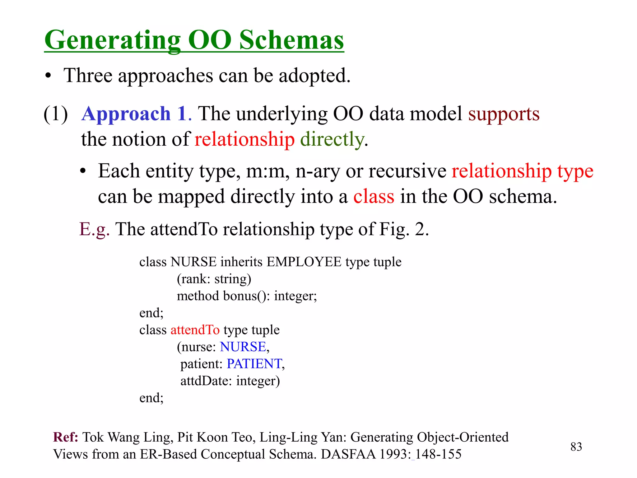 83
Generating OO Schemas
(1) Approach 1. The underlying OO data model supports
the notion of relationship directly.
• Three approaches can be adopted.
• Each entity type, m:m, n-ary or recursive relationship type
can be mapped directly into a class in the OO schema.
E.g. The attendTo relationship type of Fig. 2.
class NURSE inherits EMPLOYEE type tuple
(rank: string)
method bonus(): integer;
end;
class attendTo type tuple
(nurse: NURSE,
patient: PATIENT,
attdDate: integer)
end;
Ref: Tok Wang Ling, Pit Koon Teo, Ling-Ling Yan: Generating Object-Oriented
Views from an ER-Based Conceptual Schema. DASFAA 1993: 148-155
 