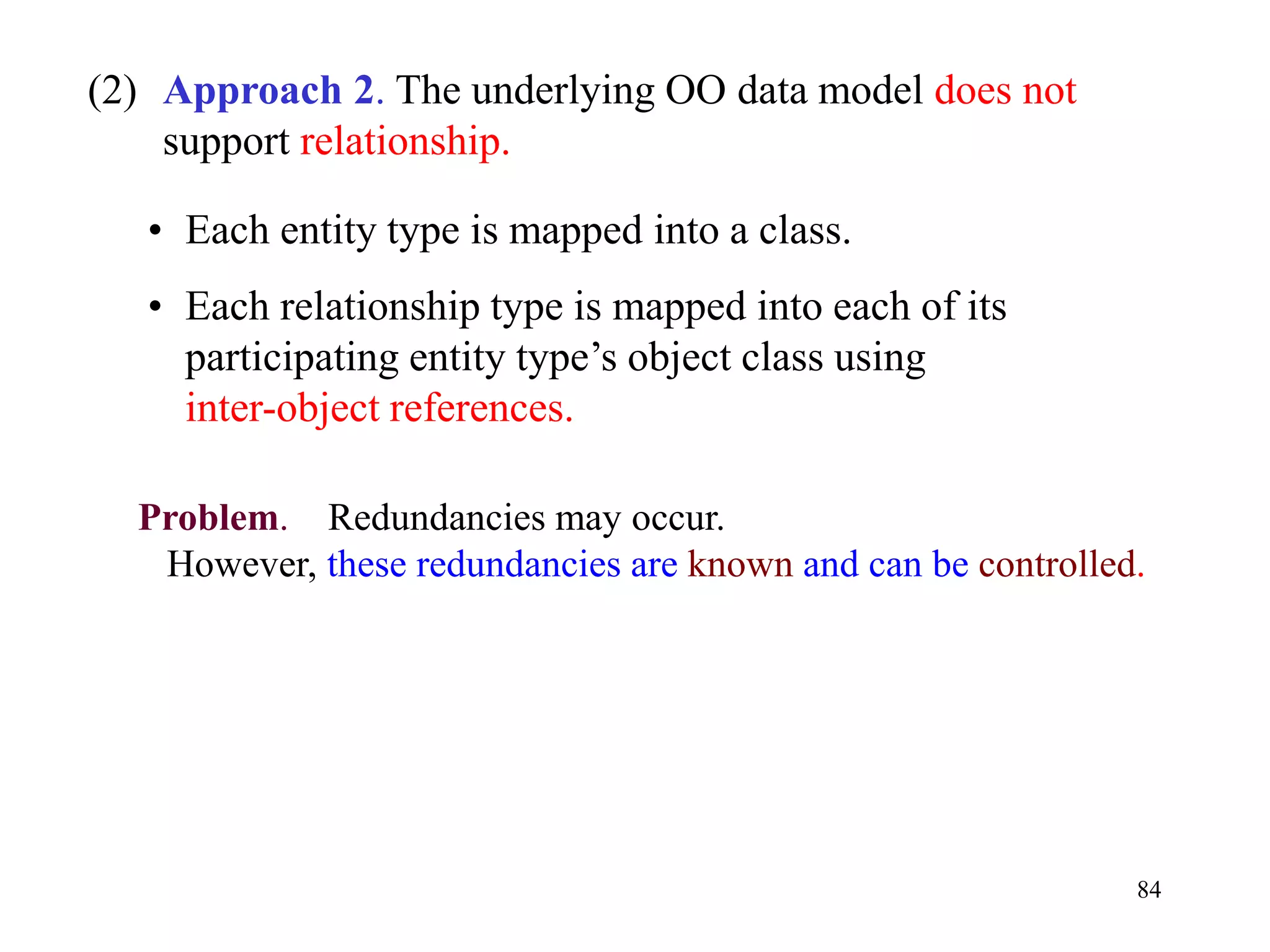 84
(2) Approach 2. The underlying OO data model does not
support relationship.
• Each entity type is mapped into a class.
• Each relationship type is mapped into each of its
participating entity type’s object class using
inter-object references.
Problem. Redundancies may occur.
However, these redundancies are known and can be controlled.
 
