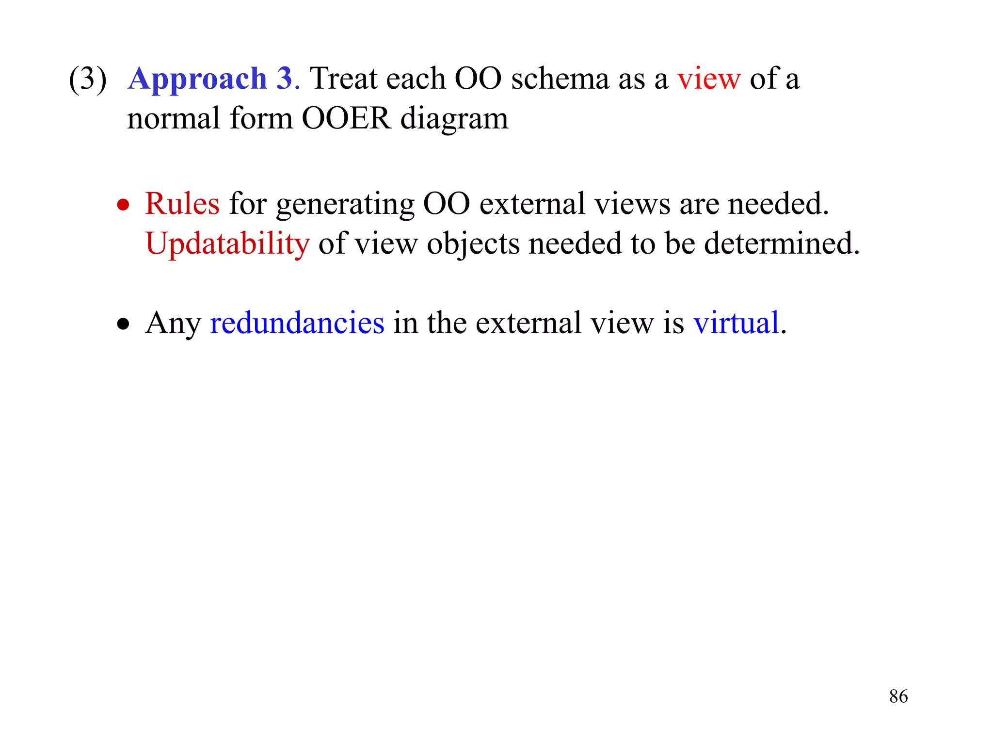86
(3) Approach 3. Treat each OO schema as a view of a
normal form OOER diagram
• Rules for generating OO external views are needed.
Updatability of view objects needed to be determined.
• Any redundancies in the external view is virtual.
 