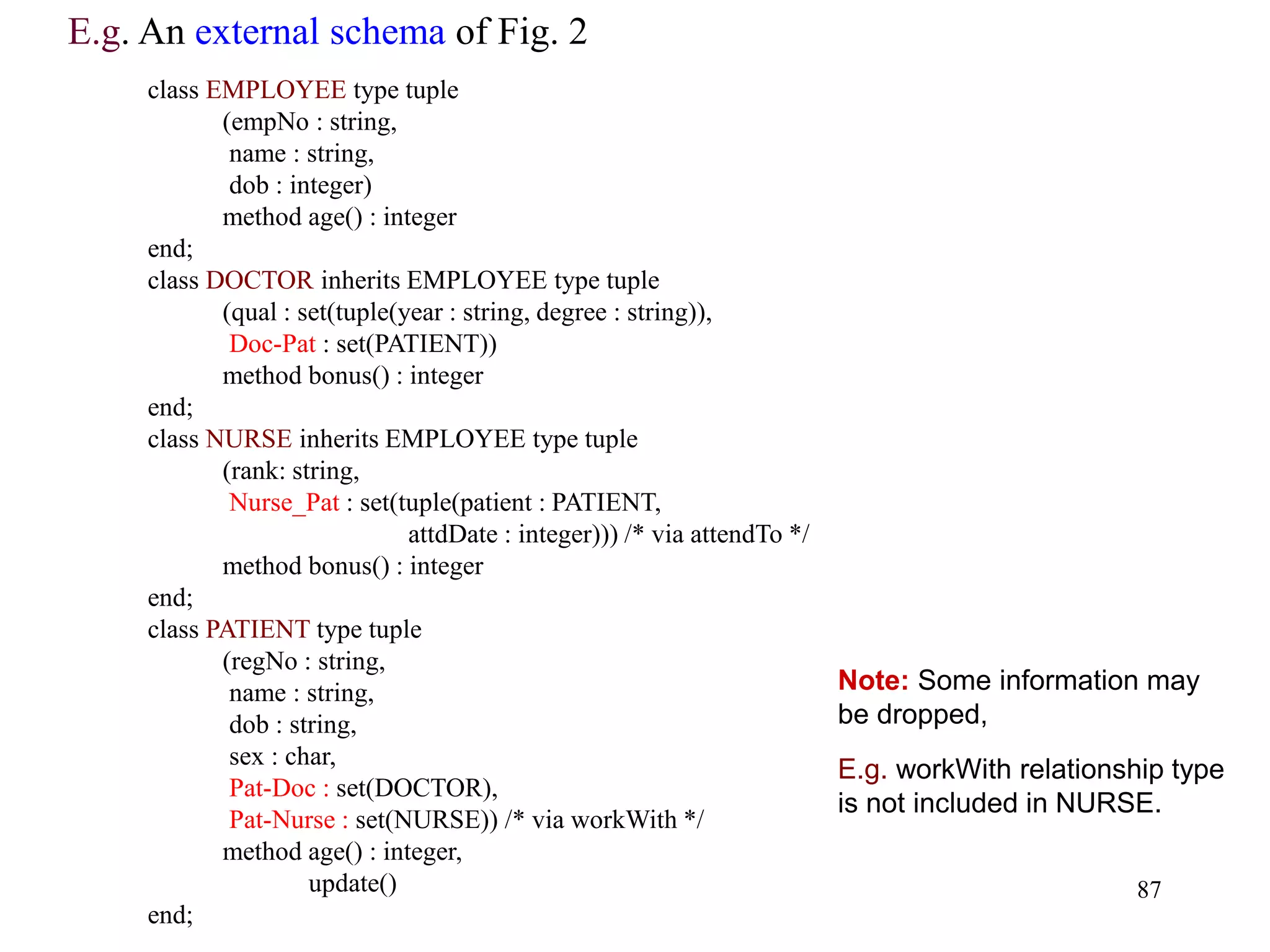 87
class EMPLOYEE type tuple
(empNo : string,
name : string,
dob : integer)
method age() : integer
end;
class DOCTOR inherits EMPLOYEE type tuple
(qual : set(tuple(year : string, degree : string)),
Doc-Pat : set(PATIENT))
method bonus() : integer
end;
class NURSE inherits EMPLOYEE type tuple
(rank: string,
Nurse_Pat : set(tuple(patient : PATIENT,
attdDate : integer))) /* via attendTo */
method bonus() : integer
end;
class PATIENT type tuple
(regNo : string,
name : string,
dob : string,
sex : char,
Pat-Doc : set(DOCTOR),
Pat-Nurse : set(NURSE)) /* via workWith */
method age() : integer,
update()
end;
E.g. An external schema of Fig. 2
Note: Some information may
be dropped,
E.g. workWith relationship type
is not included in NURSE.
 