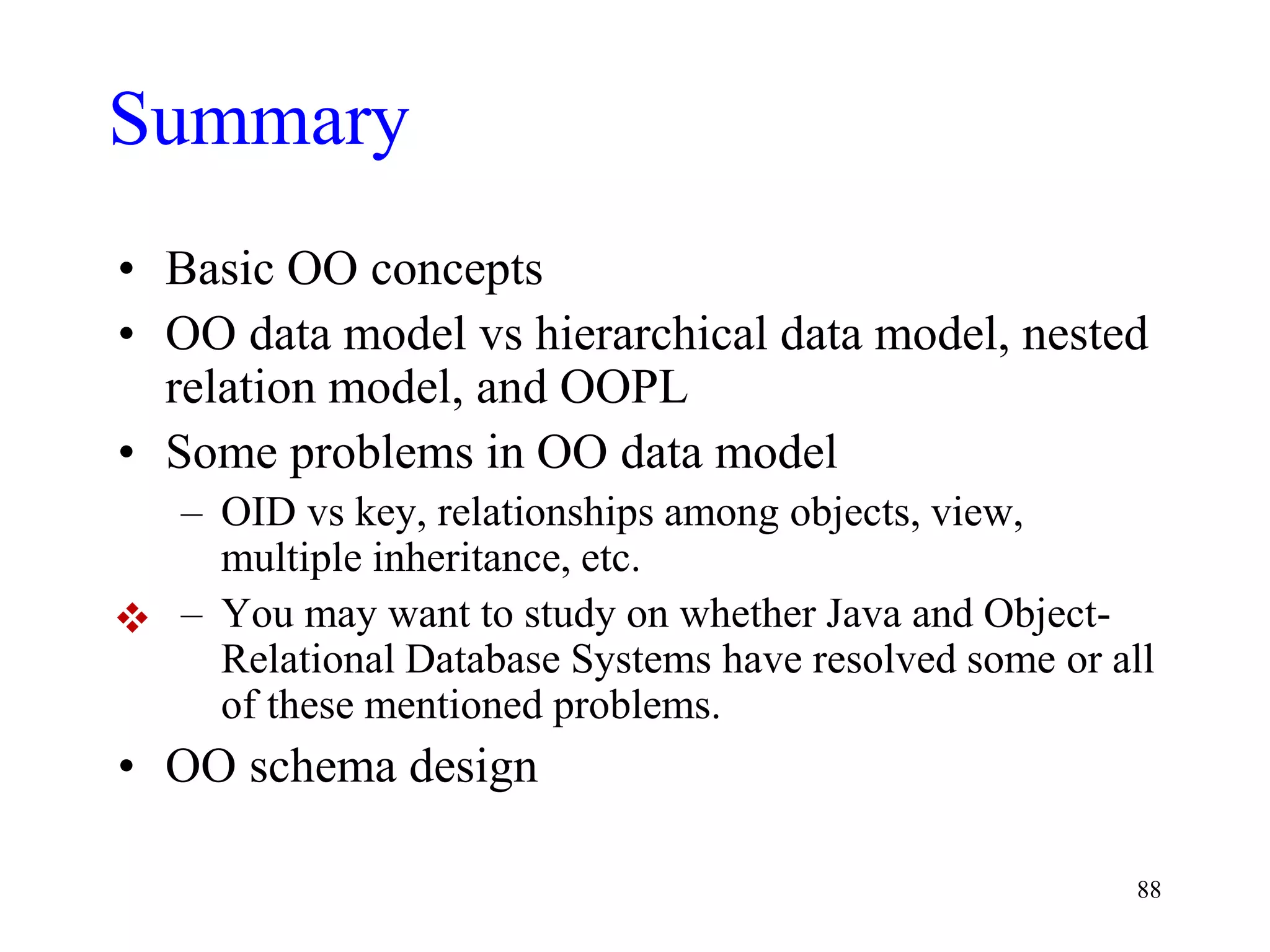 88
Summary
• Basic OO concepts
• OO data model vs hierarchical data model, nested
relation model, and OOPL
• Some problems in OO data model
– OID vs key, relationships among objects, view,
multiple inheritance, etc.
– You may want to study on whether Java and Object-
Relational Database Systems have resolved some or all
of these mentioned problems.
• OO schema design

 