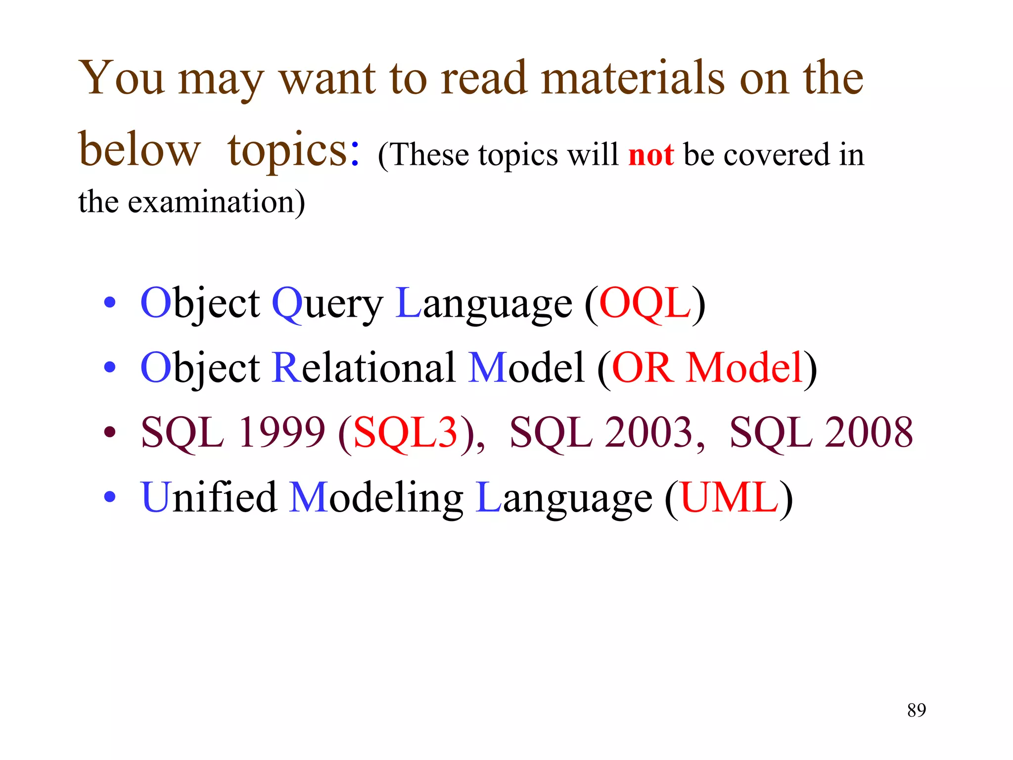 89
You may want to read materials on the
below topics: (These topics will not be covered in
the examination)
• Object Query Language (OQL)
• Object Relational Model (OR Model)
• SQL 1999 (SQL3), SQL 2003, SQL 2008
• Unified Modeling Language (UML)
 