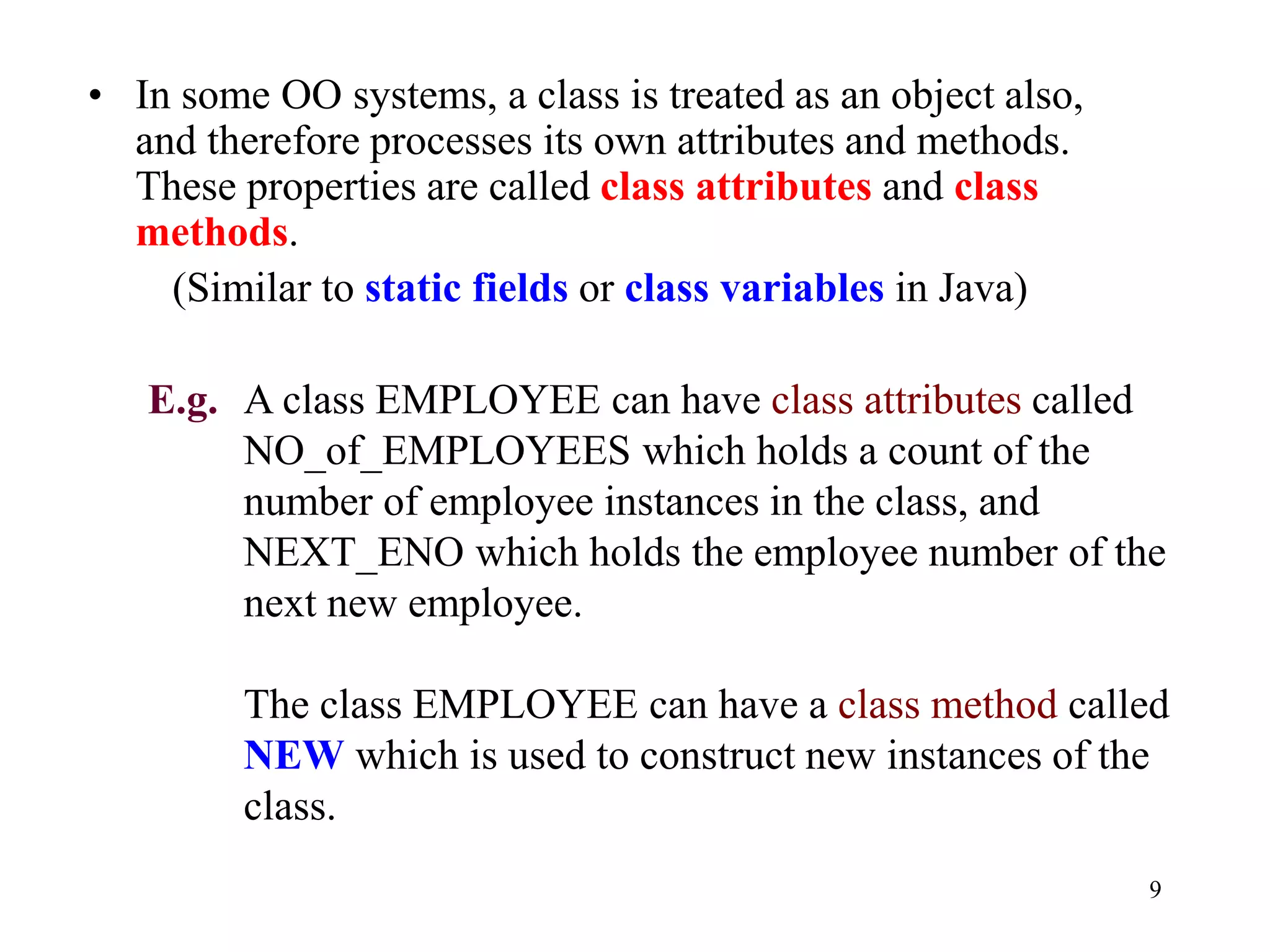 9
• In some OO systems, a class is treated as an object also,
and therefore processes its own attributes and methods.
These properties are called class attributes and class
methods.
(Similar to static fields or class variables in Java)
E.g. A class EMPLOYEE can have class attributes called
NO_of_EMPLOYEES which holds a count of the
number of employee instances in the class, and
NEXT_ENO which holds the employee number of the
next new employee.
The class EMPLOYEE can have a class method called
NEW which is used to construct new instances of the
class.
 