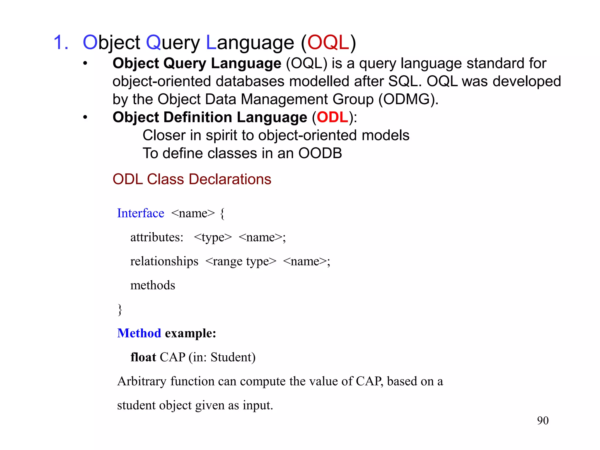 90
1. Object Query Language (OQL)
• Object Query Language (OQL) is a query language standard for
object-oriented databases modelled after SQL. OQL was developed
by the Object Data Management Group (ODMG).
• Object Definition Language (ODL):
Closer in spirit to object-oriented models
To define classes in an OODB
ODL Class Declarations
Interface <name> {
attributes: <type> <name>;
relationships <range type> <name>;
methods
}
Method example:
float CAP (in: Student)
Arbitrary function can compute the value of CAP, based on a
student object given as input.
 