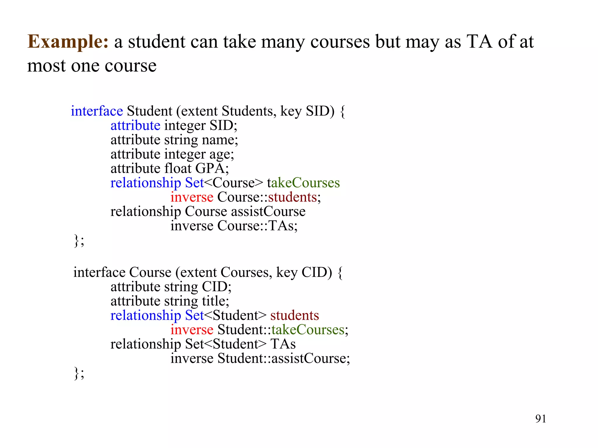 91
interface Student (extent Students, key SID) {
attribute integer SID;
attribute string name;
attribute integer age;
attribute float GPA;
relationship Set<Course> takeCourses
inverse Course::students;
relationship Course assistCourse
inverse Course::TAs;
};
interface Course (extent Courses, key CID) {
attribute string CID;
attribute string title;
relationship Set<Student> students
inverse Student::takeCourses;
relationship Set<Student> TAs
inverse Student::assistCourse;
};
Example: a student can take many courses but may as TA of at
most one course
 