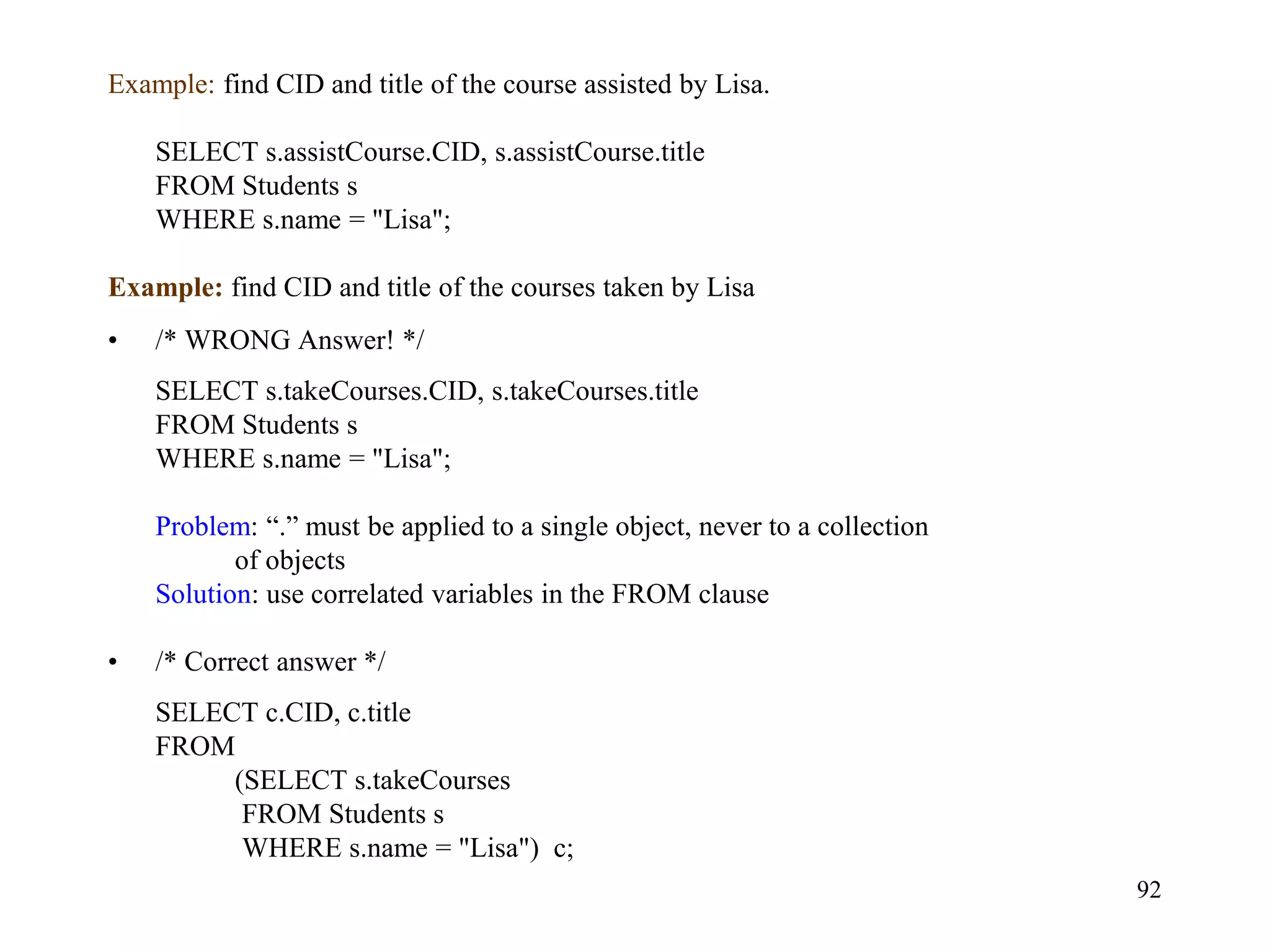 92
Example: find CID and title of the course assisted by Lisa.
SELECT s.assistCourse.CID, s.assistCourse.title
FROM Students s
WHERE s.name = "Lisa";
Example: find CID and title of the courses taken by Lisa
• /* WRONG Answer! */
SELECT s.takeCourses.CID, s.takeCourses.title
FROM Students s
WHERE s.name = "Lisa";
Problem: “.” must be applied to a single object, never to a collection
of objects
Solution: use correlated variables in the FROM clause
• /* Correct answer */
SELECT c.CID, c.title
FROM
(SELECT s.takeCourses
FROM Students s
WHERE s.name = "Lisa") c;
 