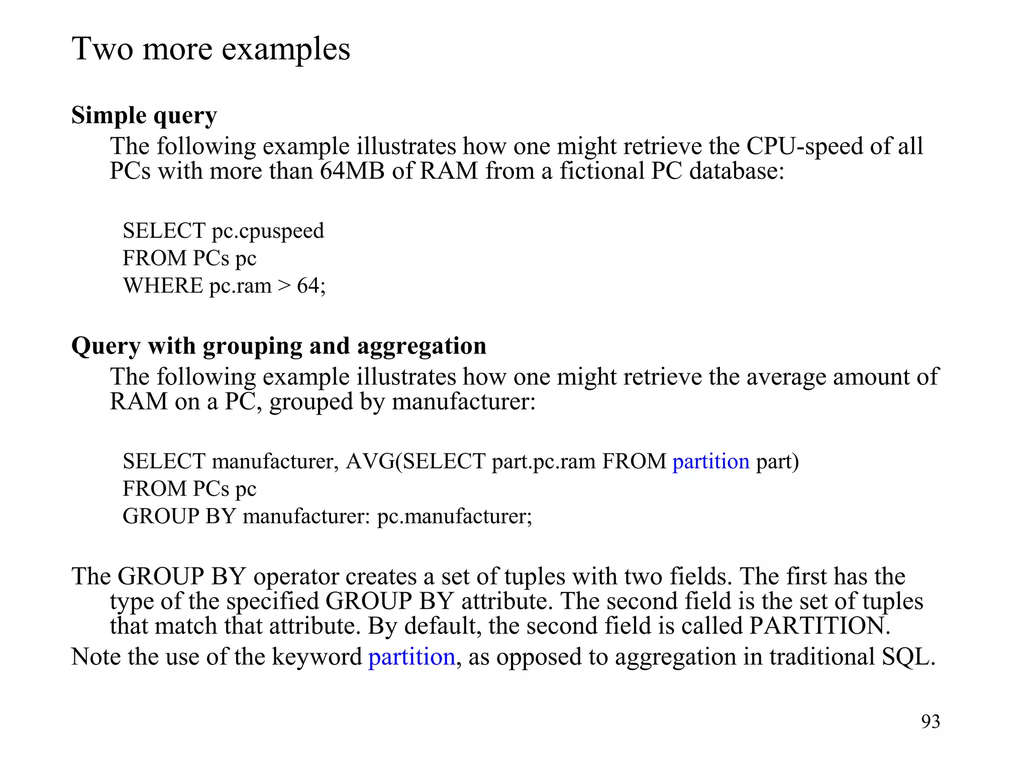 93
Two more examples
Simple query
The following example illustrates how one might retrieve the CPU-speed of all
PCs with more than 64MB of RAM from a fictional PC database:
SELECT pc.cpuspeed
FROM PCs pc
WHERE pc.ram > 64;
Query with grouping and aggregation
The following example illustrates how one might retrieve the average amount of
RAM on a PC, grouped by manufacturer:
SELECT manufacturer, AVG(SELECT part.pc.ram FROM partition part)
FROM PCs pc
GROUP BY manufacturer: pc.manufacturer;
The GROUP BY operator creates a set of tuples with two fields. The first has the
type of the specified GROUP BY attribute. The second field is the set of tuples
that match that attribute. By default, the second field is called PARTITION.
Note the use of the keyword partition, as opposed to aggregation in traditional SQL.
 