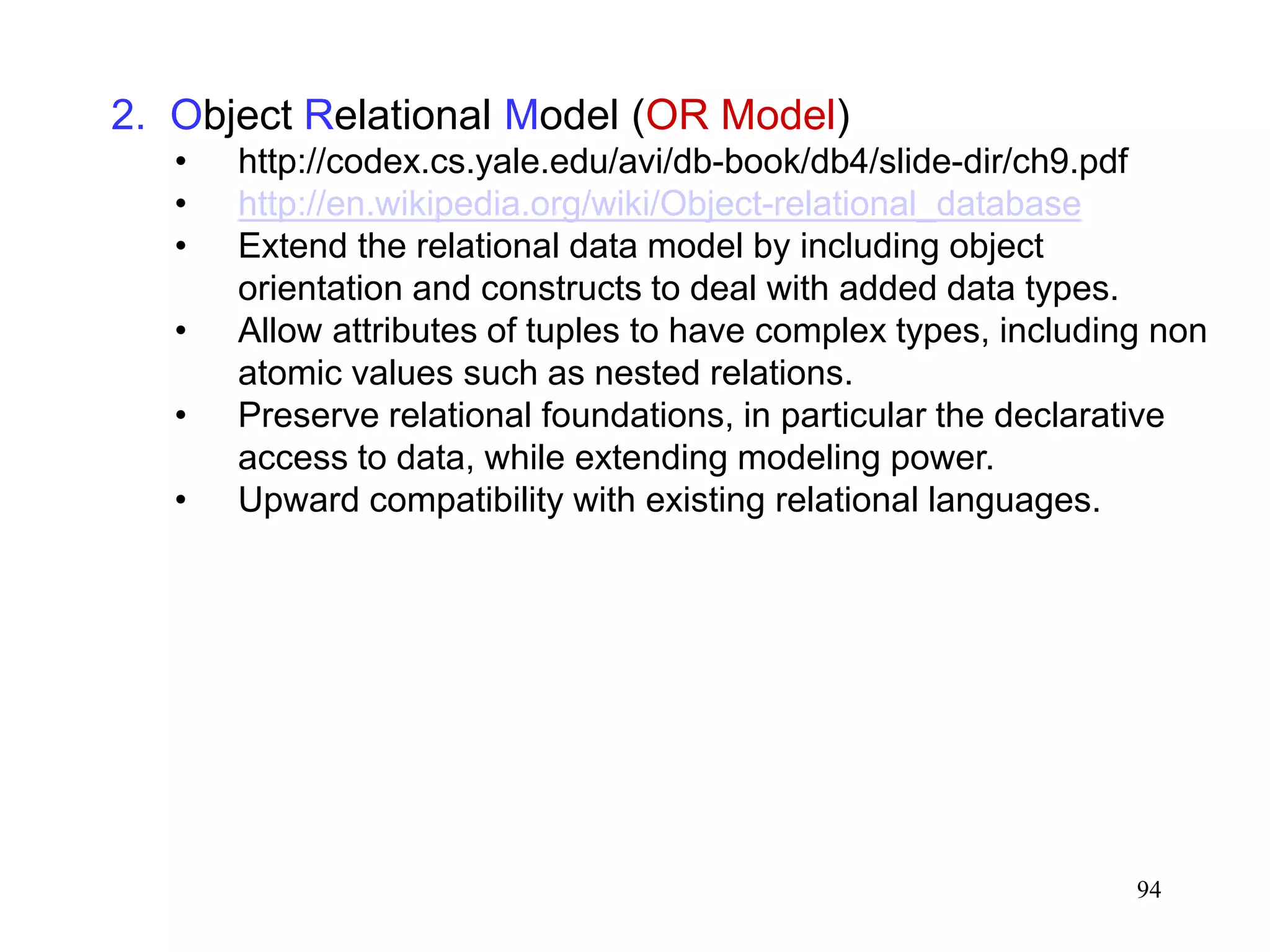 94
2. Object Relational Model (OR Model)
• http://codex.cs.yale.edu/avi/db-book/db4/slide-dir/ch9.pdf
• http://en.wikipedia.org/wiki/Object-relational_database
• Extend the relational data model by including object
orientation and constructs to deal with added data types.
• Allow attributes of tuples to have complex types, including non
atomic values such as nested relations.
• Preserve relational foundations, in particular the declarative
access to data, while extending modeling power.
• Upward compatibility with existing relational languages.
 