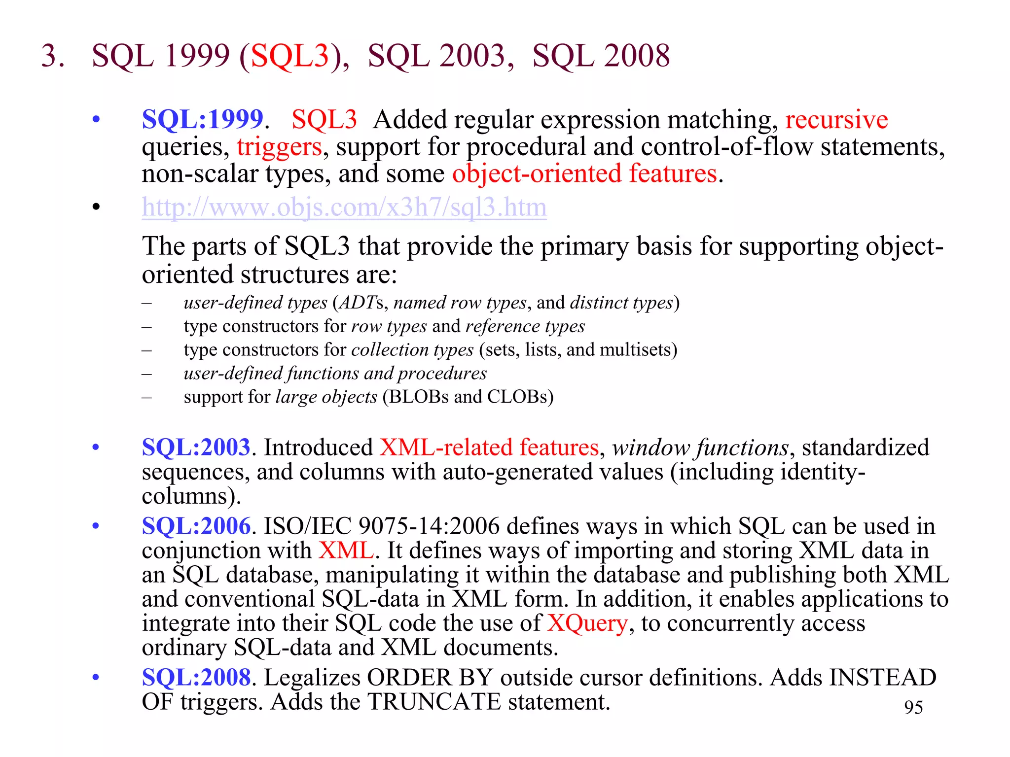 95
3. SQL 1999 (SQL3), SQL 2003, SQL 2008
• SQL:1999. SQL3 Added regular expression matching, recursive
queries, triggers, support for procedural and control-of-flow statements,
non-scalar types, and some object-oriented features.
• http://www.objs.com/x3h7/sql3.htm
The parts of SQL3 that provide the primary basis for supporting object-
oriented structures are:
– user-defined types (ADTs, named row types, and distinct types)
– type constructors for row types and reference types
– type constructors for collection types (sets, lists, and multisets)
– user-defined functions and procedures
– support for large objects (BLOBs and CLOBs)
• SQL:2003. Introduced XML-related features, window functions, standardized
sequences, and columns with auto-generated values (including identity-
columns).
• SQL:2006. ISO/IEC 9075-14:2006 defines ways in which SQL can be used in
conjunction with XML. It defines ways of importing and storing XML data in
an SQL database, manipulating it within the database and publishing both XML
and conventional SQL-data in XML form. In addition, it enables applications to
integrate into their SQL code the use of XQuery, to concurrently access
ordinary SQL-data and XML documents.
• SQL:2008. Legalizes ORDER BY outside cursor definitions. Adds INSTEAD
OF triggers. Adds the TRUNCATE statement.
 