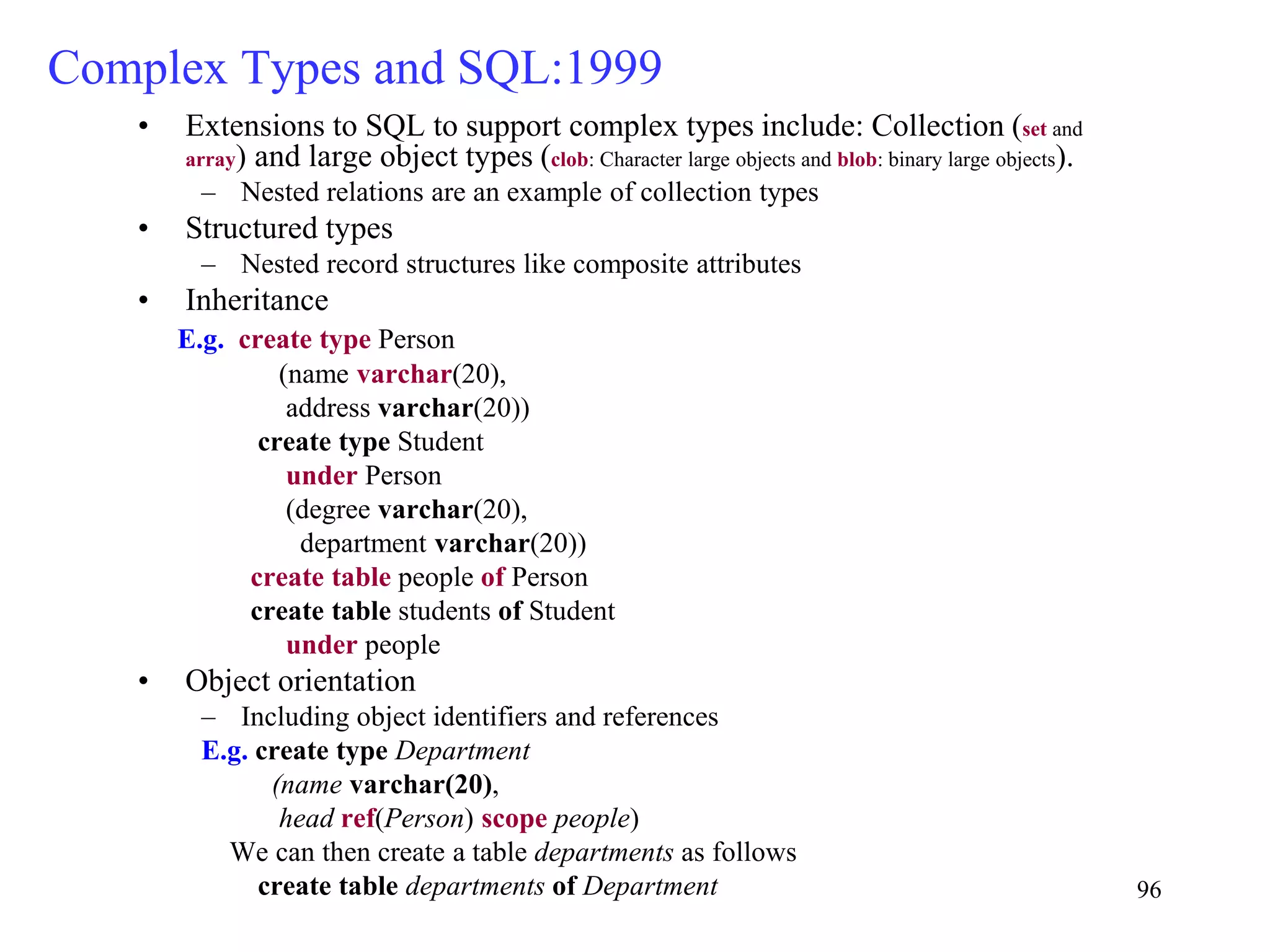 96
Complex Types and SQL:1999
• Extensions to SQL to support complex types include: Collection (set and
array) and large object types (clob: Character large objects and blob: binary large objects).
– Nested relations are an example of collection types
• Structured types
– Nested record structures like composite attributes
• Inheritance
E.g. create type Person
(name varchar(20),
address varchar(20))
create type Student
under Person
(degree varchar(20),
department varchar(20))
create table people of Person
create table students of Student
under people
• Object orientation
– Including object identifiers and references
E.g. create type Department
(name varchar(20),
head ref(Person) scope people)
We can then create a table departments as follows
create table departments of Department
 