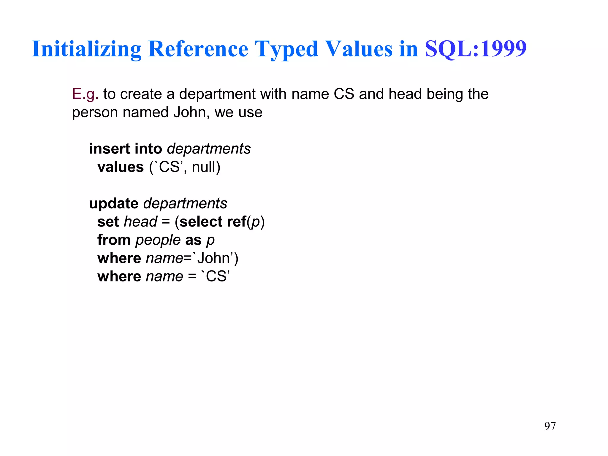 97
Initializing Reference Typed Values in SQL:1999
E.g. to create a department with name CS and head being the
person named John, we use
insert into departments
values (`CS’, null)
update departments
set head = (select ref(p)
from people as p
where name=`John’)
where name = `CS’
 