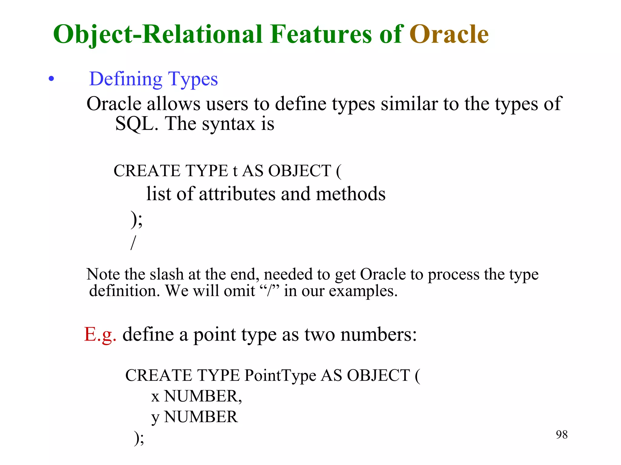 98
• Defining Types
Oracle allows users to define types similar to the types of
SQL. The syntax is
CREATE TYPE t AS OBJECT (
list of attributes and methods
);
/
Note the slash at the end, needed to get Oracle to process the type
definition. We will omit “/” in our examples.
E.g. define a point type as two numbers:
CREATE TYPE PointType AS OBJECT (
x NUMBER,
y NUMBER
);
Object-Relational Features of Oracle
 