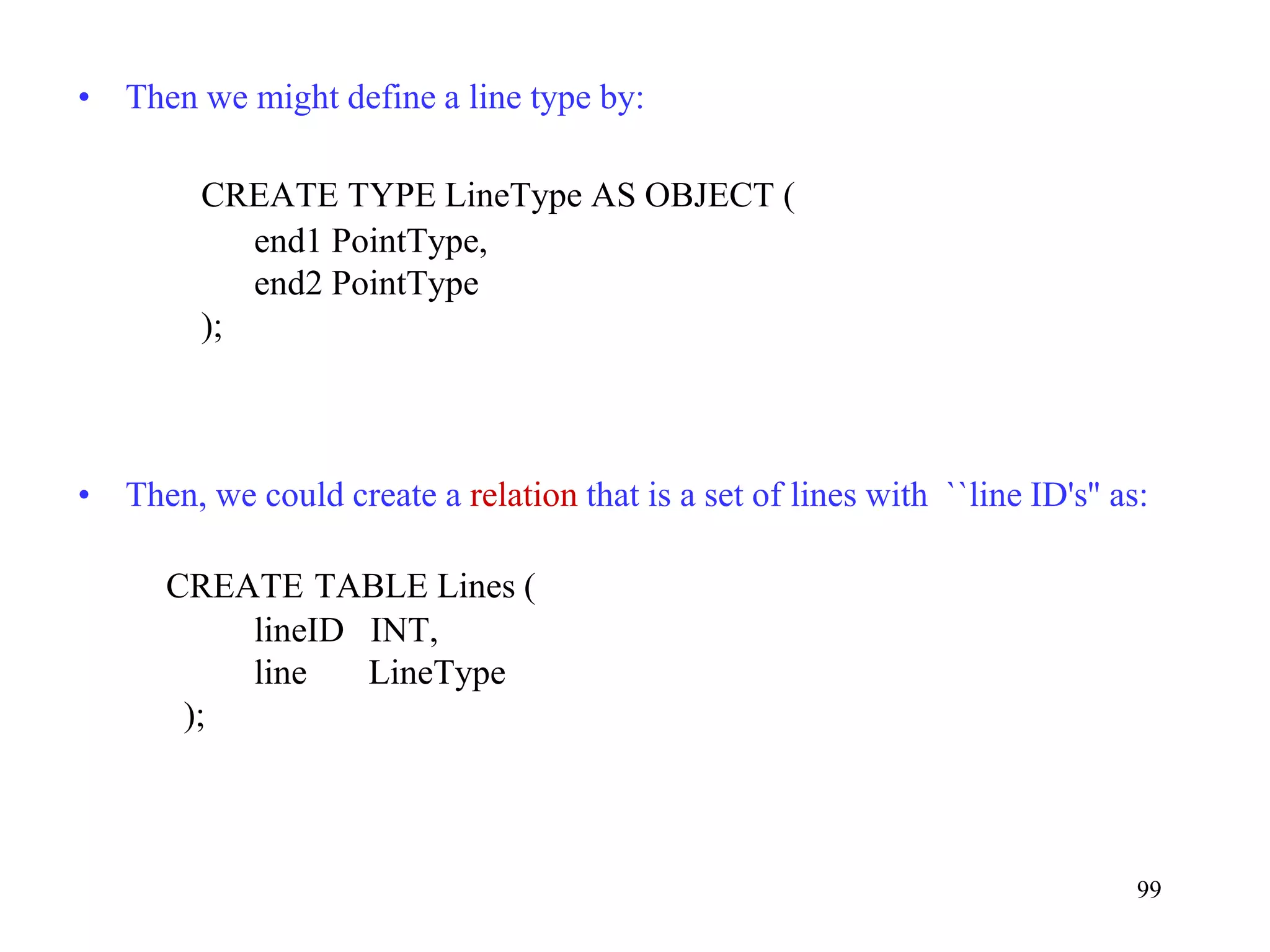 99
• Then we might define a line type by:
CREATE TYPE LineType AS OBJECT (
end1 PointType,
end2 PointType
);
• Then, we could create a relation that is a set of lines with ``line ID's'' as:
CREATE TABLE Lines (
lineID INT,
line LineType
);
 