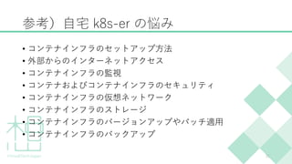 参考）自宅 k8s-er の悩み
• コンテナインフラのセットアップ方法
• 外部からのインターネットアクセス
• コンテナインフラの監視
• コンテナおよびコンテナインフラのセキュリティ
• コンテナインフラの仮想ネットワーク
• コンテナインフラのストレージ
• コンテナインフラのバージョンアップやパッチ適用
• コンテナインフラのバックアップ
11
 