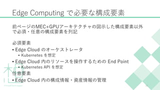 Edge Computing で必要な構成要素
前ページのMEC+GPUアーキテクチャの図示した構成要素以外
で必須・任意の構成要素を列記
必須要素
• Edge Cloud のオーケストレータ
• Kubernetes を想定
• Edge Cloud 内のリソースを操作するための End Point
• Kubernetes API を想定
任意要素
• Edge Cloud 内の構成情報・資産情報の管理
23
 