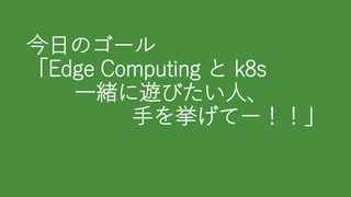 今日のゴール
「Edge Computing と k8s
一緒に遊びたい人、
手を挙げてー！！」
3
 