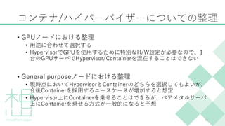 コンテナ/ハイパーバイザーについての整理
• GPUノードにおける整理
• 用途に合わせて選択する
• HypervisorでGPUを使用するために特別なH/W設定が必要なので、1
台のGPUサーバでHypervisor/Containerを混在することはできない
• General purposeノードにおける整理
• 現時点においてHypervisorとContainerのどちらを選択してもよいが、
今後Containerを採用するユースケースが増加すると想定
• Hypervisor上にContainerを乗せることはできるが、ベアメタルサーバ
上にContainerを乗せる方式が一般的になると予想
30
 