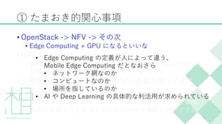 ① たまおき的関心事項
• OpenStack -> NFV -> その次
• Edge Computing + GPU になるといいな
• HPE Moonshot System 2台をゲット
• BBT西野さんDMM高嶋さんと推進している「OpenStack共
同検証ラボ」でサーバを増強してもらいました
• 大規模Containerクラスタ&GPUの提案が増えてます
• GKE 最高ー！！
• コンテナおよびコンテナインフラの運用ノウハウ蓄積
• みんなが困ることはコミュニティの中で集約したいですね
5
• Edge Computing の定義が人によって違う、
Mobile Edge Computing だとなおさら
• ネットワーク網なのか
• コンピュートなのか
• 場所を指しているのか
• AI や Deep Learning の具体的な利活用が求められている
 