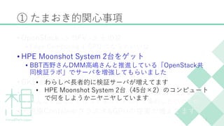 ① たまおき的関心事項
• OpenStack -> NFV -> その次
• Edge Computing + GPU になるといいな
• HPE Moonshot System 2台をゲット
• BBT西野さんDMM高嶋さんと推進している「OpenStack共
同検証ラボ」でサーバを増強してもらいました
• GKE 最高ー！！
• コンテナおよびコンテナインフラの運用ノウハウ蓄積
• みんなが困ることはコミュニティの中で集約したいですね
• 大規模Containerクラスタ&GPUの提案が増えてます
7
• わらしべ長者的に検証サーバが増えてます
• HPE Moonshot System 2台（45台×2）のコンピュート
で何をしようかニヤニヤしています
 