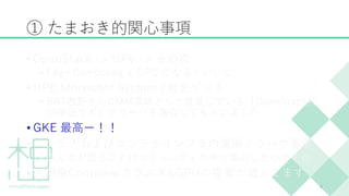 ① たまおき的関心事項
• OpenStack -> NFV -> その次
• Edge Computing + GPU になるといいな
• HPE Moonshot System 2台をゲット
• BBT西野さんDMM高嶋さんと推進している「OpenStack共
同検証ラボ」でサーバを増強してもらいました
• GKE 最高ー！！
• コンテナおよびコンテナインフラの運用ノウハウ蓄積
• みんなが困ることはコミュニティの中で集約したいですね
• 大規模Containerクラスタ&GPUの提案が増えてます
8
 