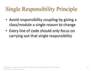 Single Responsibility Principle
   • Avoid responsibility coupling by giving a
     class/module a single reason to change
   • Every line of code should only focus on
     carrying out that single responsibility




OO Design Principles is licensed under a Creative Commons Attribution-NonCommercial-   13
ShareAlike 3.0 Unported License.
 