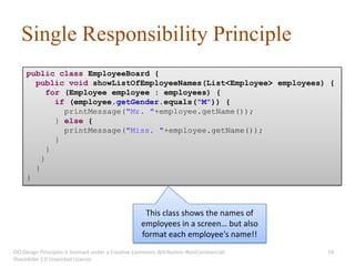 Single Responsibility Principle
     public class EmployeeBoard {
       public void showListOfEmployeeNames(List<Employee> employees) {
           for (Employee employee : employees) {
             if (employee.getGender.equals("M")) {
               printMessage("Mr. "+employee.getName());
             } else {
               printMessage("Miss. "+employee.getName());
             }
           }
         }
       }
     }



                                                   This class shows the names of
                                                  employees in a screen… but also
                                                  format each employee's name!!
OO Design Principles is licensed under a Creative Commons Attribution-NonCommercial-   14
ShareAlike 3.0 Unported License.
 