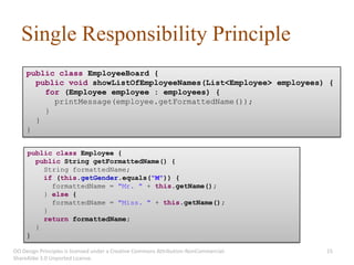 Single Responsibility Principle
     public class EmployeeBoard {
       public void showListOfEmployeeNames(List<Employee> employees) {
         for (Employee employee : employees) {
           printMessage(employee.getFormattedName());
         }
       }
     }

     public class Employee {
       public String getFormattedName() {
         String formattedName;
         if (this.getGender.equals("M")) {
           formattedName = "Mr. " + this.getName();
         } else {
           formattedName = "Miss. " + this.getName();
         }
         return formattedName;
       }
     }

OO Design Principles is licensed under a Creative Commons Attribution-NonCommercial-   15
ShareAlike 3.0 Unported License.
 