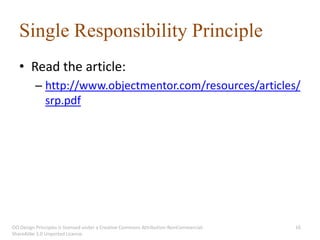 Single Responsibility Principle
   • Read the article:
          – http://www.objectmentor.com/resources/articles/
            srp.pdf




OO Design Principles is licensed under a Creative Commons Attribution-NonCommercial-   16
ShareAlike 3.0 Unported License.
 